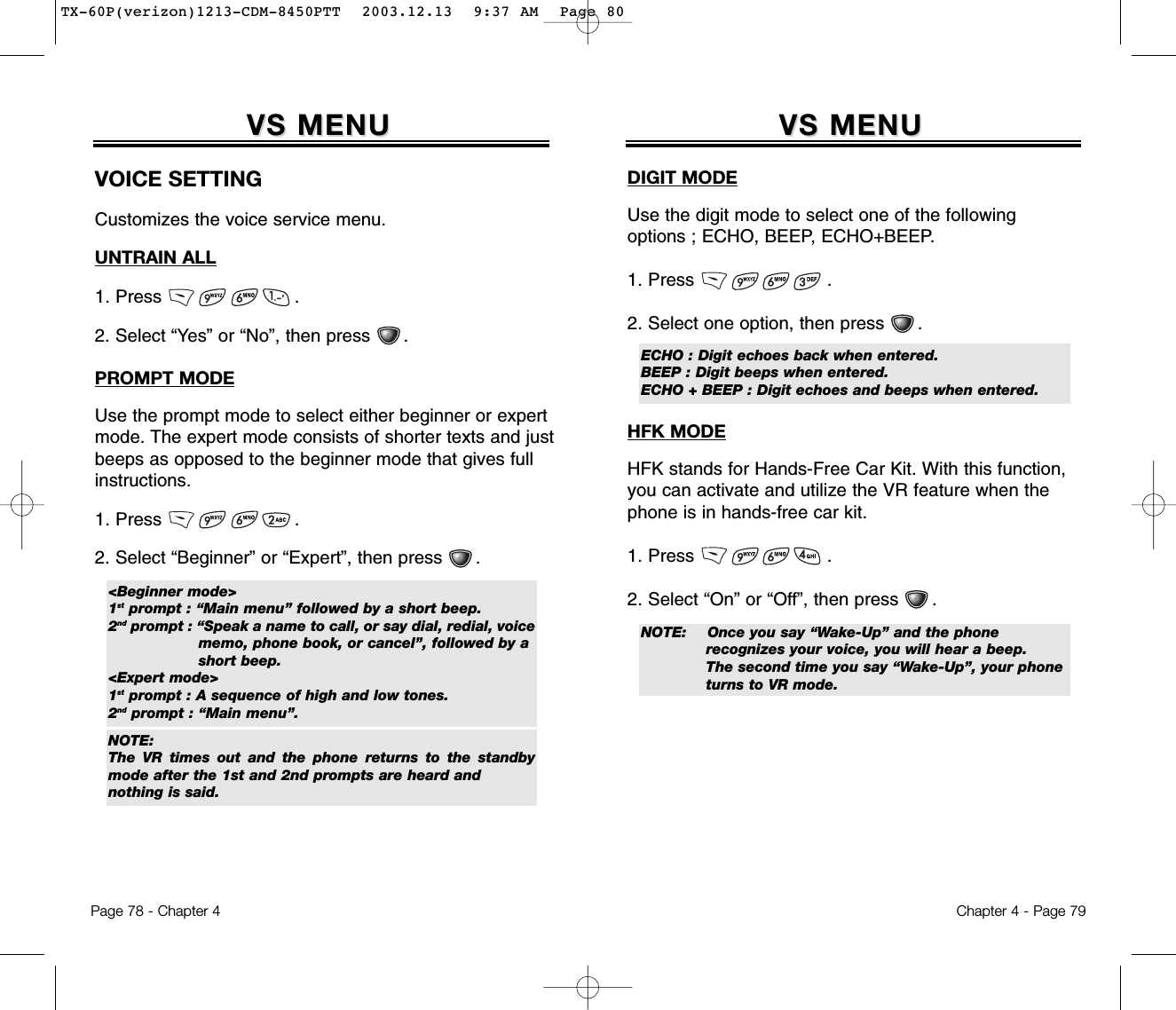 Chapter 4 - Page 79VS MENUVS MENUDIGIT MODEUse the digit mode to select one of the followingoptions ; ECHO, BEEP, ECHO+BEEP.1. Press                        .2. Select one option, then press      .HFK MODEHFK stands for Hands-Free Car Kit. With this function,you can activate and utilize the VR feature when thephone is in hands-free car kit.1. Press                        .2. Select “On” or “Off”, then press      .ECHO : Digit echoes back when entered.BEEP : Digit beeps when entered.ECHO + BEEP : Digit echoes and beeps when entered.NOTE: Once you say “Wake-Up” and the phone recognizes your voice, you will hear a beep.The second time you say “Wake-Up”, your phone turns to VR mode.Page 78 - Chapter 4VS MENUVS MENUVOICE SETTINGCustomizes the voice service menu.UNTRAIN ALL1. Press                        .2. Select “Yes” or “No”, then press      .PROMPT MODEUse the prompt mode to select either beginner or expertmode. The expert mode consists of shorter texts and justbeeps as opposed to the beginner mode that gives fullinstructions.1. Press                        .2. Select “Beginner” or “Expert”, then press      .&lt;Beginner mode&gt;1st prompt : “Main menu” followed by a short beep.2nd prompt : “Speak a name to call, or say dial, redial, voice memo, phone book, or cancel”, followed by a short beep.&lt;Expert mode&gt;1st prompt : A sequence of high and low tones.2nd prompt : “Main menu”.NOTE:The VR times out and the phone returns to the standbymode after the 1st and 2nd prompts are heard andnothing is said.TX-60P(verizon)1213-CDM-8450PTT  2003.12.13  9:37 AM  Page 80