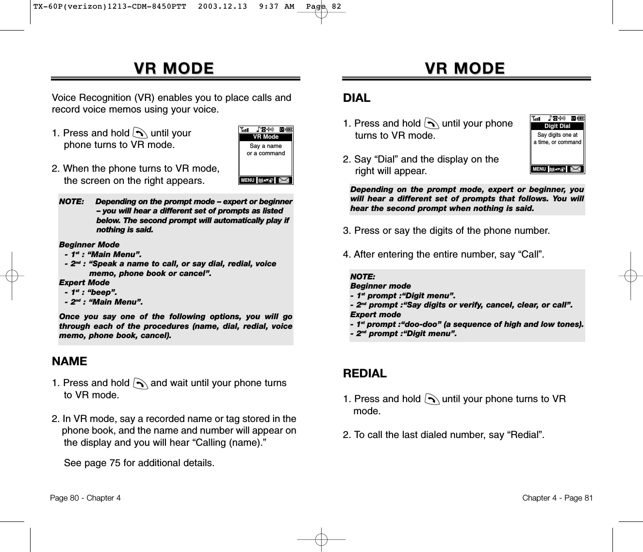 Page 80 - Chapter 4VR MODEVR MODEDIAL1. Press and hold       until your phone turns to VR mode.2. Say “Dial” and the display on the right will appear. 3. Press or say the digits of the phone number.4. After entering the entire number, say “Call”.REDIAL1. Press and hold       until your phone turns to VR mode.2. To call the last dialed number, say “Redial”.NOTE:Beginner mode- 1st prompt :“Digit menu”.- 2nd prompt :“Say digits or verify, cancel, clear, or call”.Expert mode- 1st prompt :“doo-doo” (a sequence of high and low tones).- 2nd prompt :“Digit menu”. Depending on the prompt mode, expert or beginner, youwill hear a different set of prompts that follows. You willhear the second prompt when nothing is said.Say digits one at a time, or commandDigit DialMENUChapter 4 - Page 81VR MODEVR MODEVoice Recognition (VR) enables you to place calls andrecord voice memos using your voice.1. Press and hold       until your phone turns to VR mode.2. When the phone turns to VR mode, the screen on the right appears. NAME1. Press and hold       and wait until your phone turns to VR mode.2. In VR mode, say a recorded name or tag stored in the phone book, and the name and number will appear on the display and you will hear “Calling (name).” See page 75 for additional details.NOTE: Depending on the prompt mode – expert or beginner  – you will hear a different set of prompts as listed below. The second prompt will automatically play if nothing is said.Beginner Mode- 1st : “Main Menu”.- 2nd : “Speak a name to call, or say dial, redial, voice memo, phone book or cancel”.Expert Mode- 1st : “beep”.- 2nd : “Main Menu”.Once you say one of the following options, you will gothrough each of the procedures (name, dial, redial, voicememo, phone book, cancel).Say a nameor a commandVR ModeMENUTX-60P(verizon)1213-CDM-8450PTT  2003.12.13  9:37 AM  Page 82