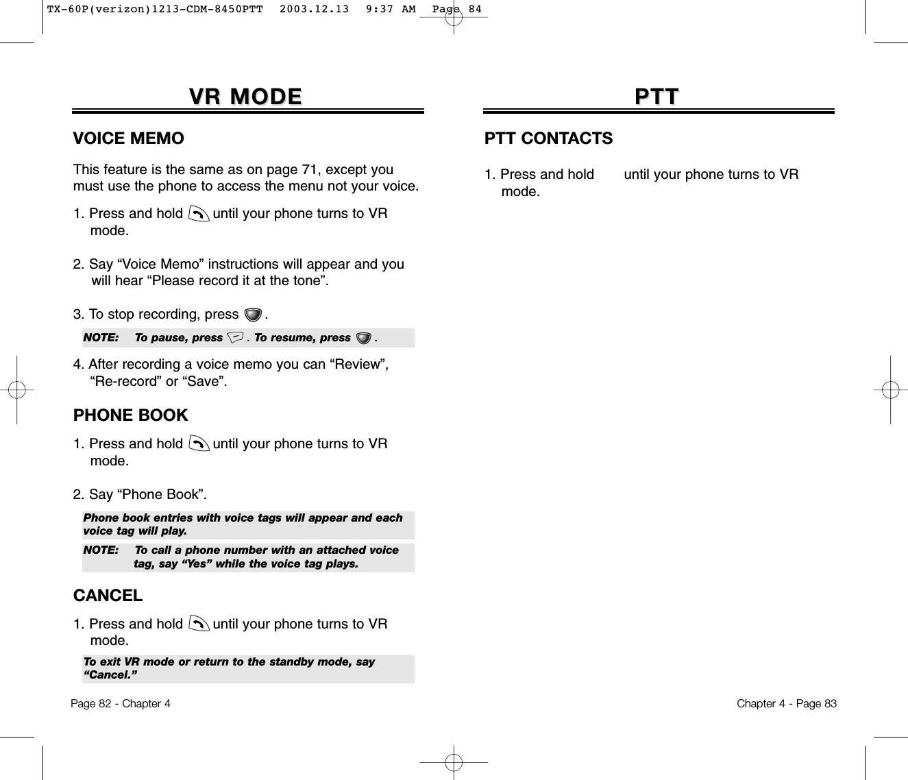 Page 82 - Chapter 4PTTPTTPTT CONTACTS1. Press and hold       until your phone turns to VR mode.Chapter 4 - Page 83VR MODEVR MODEVOICE MEMOThis feature is the same as on page 71, except youmust use the phone to access the menu not your voice.1. Press and hold       until your phone turns to VR  mode.2. Say “Voice Memo” instructions will appear and you will hear “Please record it at the tone”.3. To stop recording, press      .4. After recording a voice memo you can “Review”, “Re-record” or “Save”.PHONE BOOK1. Press and hold       until your phone turns to VR mode.2. Say “Phone Book”. CANCEL1. Press and hold       until your phone turns to VR mode.NOTE: To pause, press      . To resume, press      .Phone book entries with voice tags will appear and eachvoice tag will play.To exit VR mode or return to the standby mode, say“Cancel.”NOTE: To call a phone number with an attached voice tag, say “Yes” while the voice tag plays.TX-60P(verizon)1213-CDM-8450PTT  2003.12.13  9:37 AM  Page 84