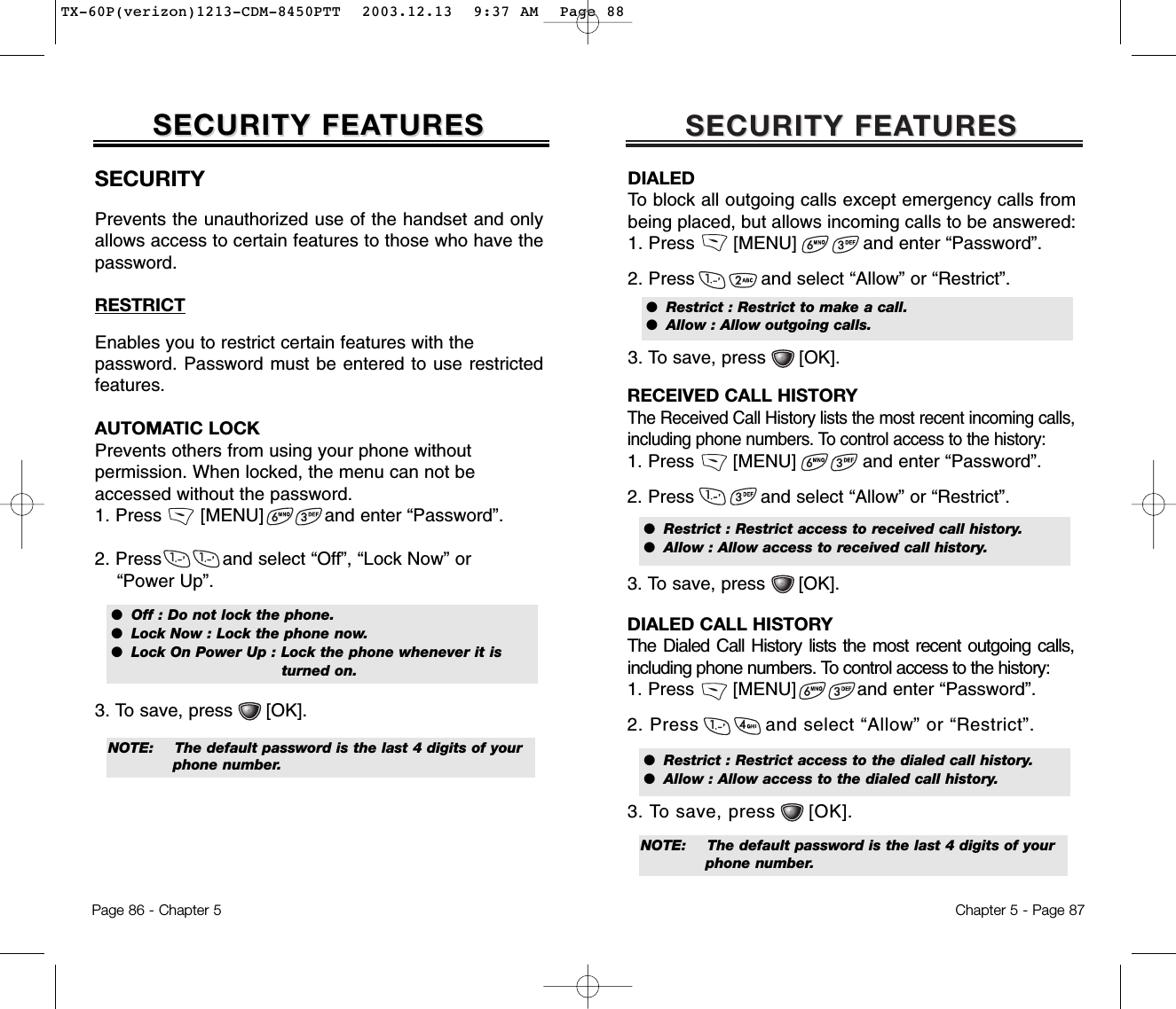 SECURITY FEASECURITY FEATURESTURESChapter 5 - Page 87NOTE:  The default password is the last 4 digits of your phone number.DIALEDTo block all outgoing calls except emergency calls frombeing placed, but allows incoming calls to be answered:1. Press       [MENU]            and enter “Password”.2. Press            and select “Allow” or “Restrict”.3. To save, press      [OK].●  Restrict : Restrict to make a call.●  Allow : Allow outgoing calls.RECEIVED CALL HISTORYThe Received Call History lists the most recent incoming calls,including phone numbers. To control access to the history:1. Press       [MENU]            and enter “Password”.2. Press            and select “Allow” or “Restrict”.3. To save, press      [OK].●  Restrict : Restrict access to received call history.●  Allow : Allow access to received call history.DIALED CALL HISTORYThe Dialed Call History lists the most recent outgoing calls,including phone numbers. To control access to the history:1. Press       [MENU]           and enter “Password”.2. Press and select “Allow” or “Restrict”.3. To save, press [OK].●  Restrict : Restrict access to the dialed call history.●  Allow : Allow access to the dialed call history.SECURITY FEASECURITY FEATURESTURESPage 86 - Chapter 5SECURITYPrevents the unauthorized use of the handset and onlyallows access to certain features to those who have thepassword.RESTRICTEnables you to restrict certain features with the password. Password must be entered to use restrictedfeatures.AUTOMATIC LOCKPrevents others from using your phone without permission. When locked, the menu can not be accessed without the password.1. Press       [MENU]           and enter “Password”.2. Press           and select “Off”, “Lock Now” or “Power Up”.3. To save, press      [OK].●  Off : Do not lock the phone.●  Lock Now : Lock the phone now.●  Lock On Power Up : Lock the phone whenever it is turned on.NOTE:  The default password is the last 4 digits of your phone number.TX-60P(verizon)1213-CDM-8450PTT  2003.12.13  9:37 AM  Page 88