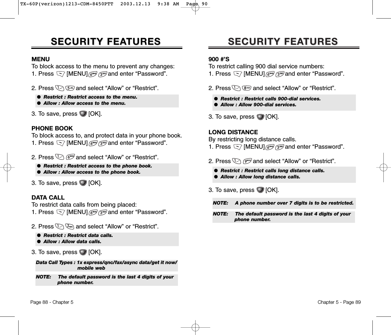 SECURITY FEASECURITY FEATURESTURESChapter 5 - Page 89900 #’STo restrict calling 900 dial service numbers:1. Press       [MENU]           and enter “Password”.2. Press            and select “Allow” or “Restrict”.3. To save, press      [OK].●  Restrict : Restrict calls 900-dial services.●  Allow : Allow 900-dial services.LONG DISTANCE By restricting long distance calls.1. Press       [MENU]           and enter “Password”.2. Press            and select “Allow” or “Restrict”.3. To save, press      [OK].●  Restrict : Restrict calls long distance calls.●  Allow : Allow long distance calls.NOTE: A phone number over 7 digits is to be restricted.   NOTE:  The default password is the last 4 digits of your phone number.SECURITY FEASECURITY FEATURESTURESPage 88 - Chapter 5MENUTo block access to the menu to prevent any changes:1. Press       [MENU]           and enter “Password”.2. Press            and select “Allow” or “Restrict”.3. To save, press      [OK].●  Restrict : Restrict access to the menu.●  Allow : Allow access to the menu.PHONE BOOKTo block access to, and protect data in your phone book.1. Press       [MENU]           and enter “Password”.2. Press            and select “Allow” or “Restrict”.3. To save, press      [OK].●  Restrict : Restrict access to the phone book.●  Allow : Allow access to the phone book.DATA CALLTo restrict data calls from being placed:1. Press       [MENU]           and enter “Password”.2. Press            and select “Allow” or “Restrict”.3. To save, press      [OK].●  Restrict : Restrict data calls.●  Allow : Allow data calls.NOTE:  The default password is the last 4 digits of your phone number.Data Call Types : 1x express/qnc/fax/async data/get it now/ mobile webTX-60P(verizon)1213-CDM-8450PTT  2003.12.13  9:38 AM  Page 90