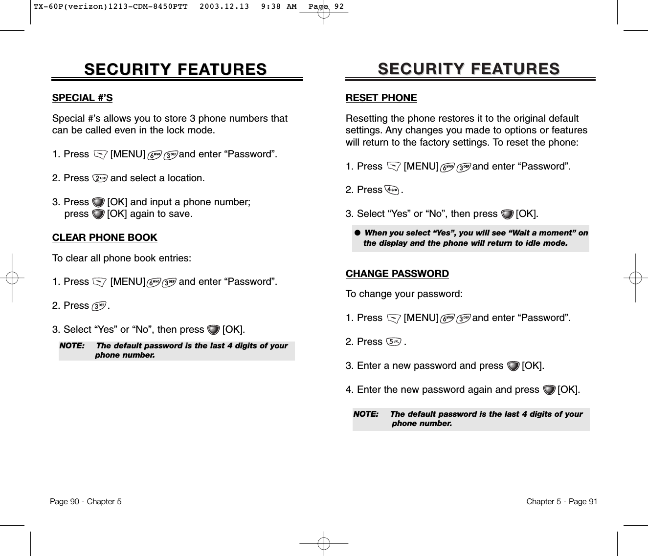 SECURITY FEASECURITY FEATURESTURESChapter 5 - Page 91RESET PHONEResetting the phone restores it to the original default settings. Any changes you made to options or features will return to the factory settings. To reset the phone:1. Press       [MENU]           and enter “Password”.2. Press      .3. Select “Yes” or “No”, then press      [OK].CHANGE PASSWORDTo change your password:1. Press       [MENU]           and enter “Password”.2. Press       .3. Enter a new password and press      [OK].4. Enter the new password again and press      [OK].●  When you select “Yes”, you will see “Wait a moment” onthe display and the phone will return to idle mode.NOTE: The default password is the last 4 digits of your phone number.SPECIAL #’SSpecial #’s allows you to store 3 phone numbers thatcan be called even in the lock mode.1. Press       [MENU]           and enter “Password”.2. Press       and select a location.3. Press      [OK] and input a phone number; press      [OK] again to save.CLEAR PHONE BOOKTo clear all phone book entries:1. Press       [MENU]           and enter “Password”.2. Press      .3. Select “Yes” or “No”, then press      [OK].SECURITY FEASECURITY FEATURESTURESPage 90 - Chapter 5NOTE:  The default password is the last 4 digits of your phone number.TX-60P(verizon)1213-CDM-8450PTT  2003.12.13  9:38 AM  Page 92