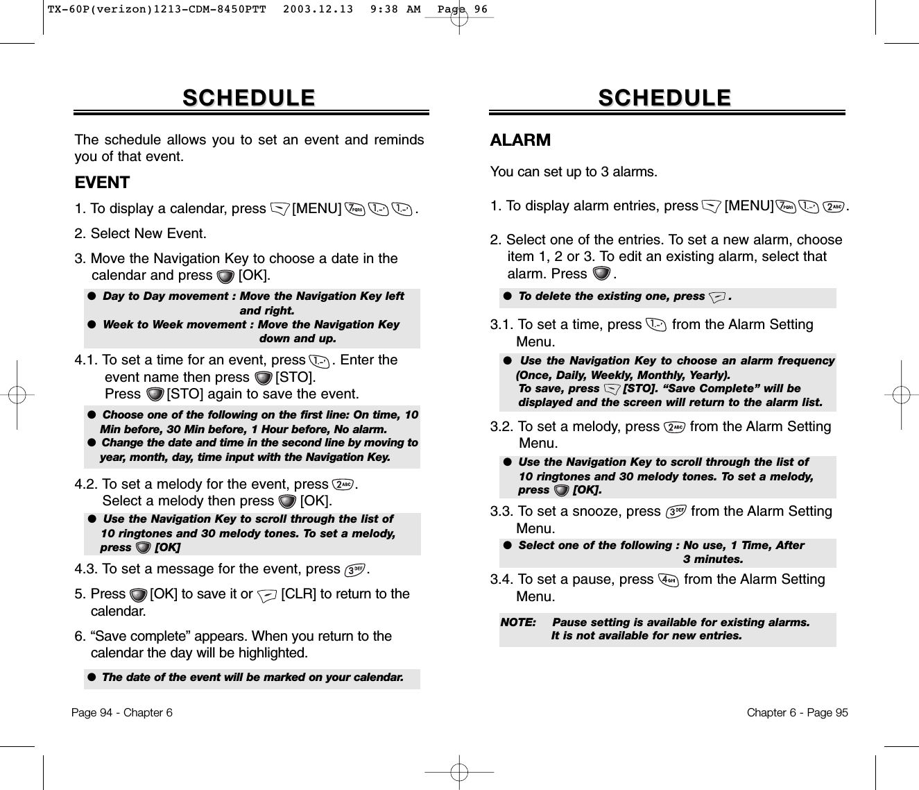 Chapter 6 - Page 95ALARMYou can set up to 3 alarms.1. To display alarm entries, press [MENU]                .2. Select one of the entries. To set a new alarm, choose item 1, 2 or 3. To edit an existing alarm, select that alarm. Press      . 3.1. To set a time, press       from the Alarm Setting Menu. 3.2. To set a melody, press       from the Alarm Setting  Menu.3.3. To set a snooze, press       from the Alarm Setting Menu.  3.4. To set a pause, press       from the Alarm Setting  Menu.SCHEDULESCHEDULE●  To delete the existing one, press      .●    Use the Navigation Key to choose an alarm frequency(Once, Daily, Weekly, Monthly, Yearly). To save, press      [STO]. “Save Complete” will be displayed and the screen will return to the alarm list.●  Use the Navigation Key to scroll through the list of 10 ringtones and 30 melody tones. To set a melody, press      [OK].●  Select one of the following : No use, 1 Time, After 3 minutes.NOTE: Pause setting is available for existing alarms. It is not available for new entries.Page 94 - Chapter 6The schedule allows you to set an event and remindsyou of that event.EVENT1. To display a calendar, press      [MENU]                 . 2. Select New Event.3. Move the Navigation Key to choose a date in the calendar and press      [OK].4.1. To set a time for an event, press      . Enter the event name then press      [STO]. Press      [STO] again to save the event.4.2. To set a melody for the event, press      . Select a melody then press      [OK].4.3. To set a message for the event, press      .5. Press      [OK] to save it or       [CLR] to return to the calendar.6. “Save complete” appears. When you return to the calendar the day will be highlighted.SCHEDULESCHEDULE●  Day to Day movement : Move the Navigation Key left and right.●  Week to Week movement : Move the Navigation Key down and up.●  Choose one of the following on the first line: On time, 10Min before, 30 Min before, 1 Hour before, No alarm.●  Change the date and time in the second line by moving toyear, month, day, time input with the Navigation Key.●  The date of the event will be marked on your calendar.●  Use the Navigation Key to scroll through the list of 10 ringtones and 30 melody tones. To set a melody, press      [OK]TX-60P(verizon)1213-CDM-8450PTT  2003.12.13  9:38 AM  Page 96