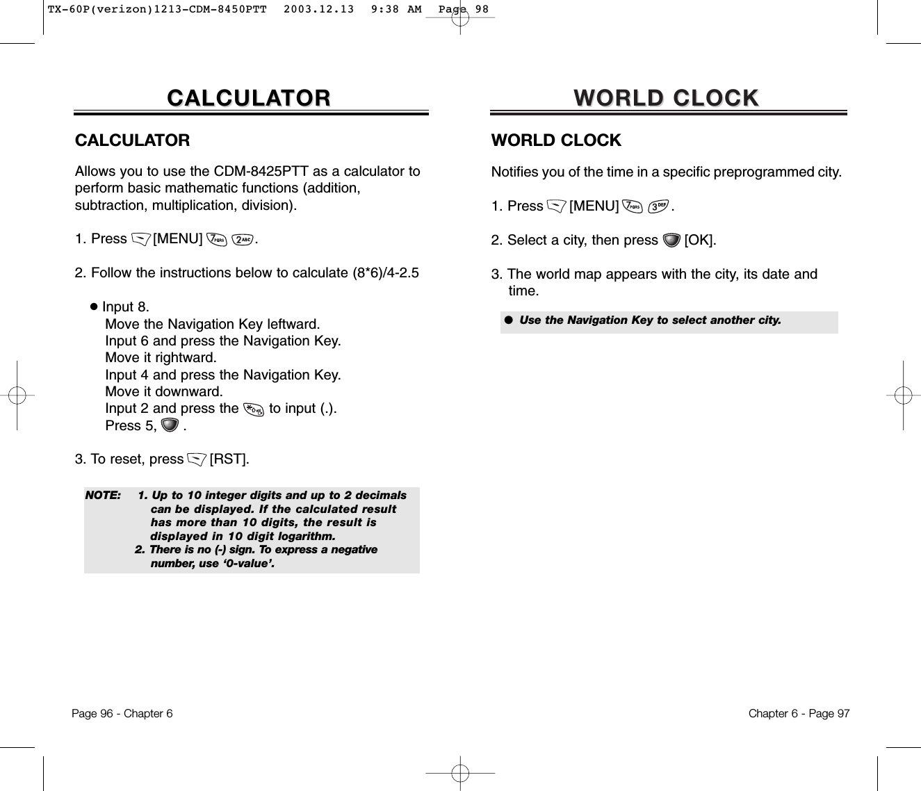 WORLD CLOCKWORLD CLOCKWORLD CLOCKNotifies you of the time in a specific preprogrammed city.1. Press      [MENU]            . 2. Select a city, then press      [OK].3. The world map appears with the city, its date andtime.Chapter 6 - Page 97●  Use the Navigation Key to select another city.Page 96 - Chapter 6CALCULACALCULATORTORCALCULATORAllows you to use the CDM-8425PTT as a calculator to perform basic mathematic functions (addition, subtraction, multiplication, division).1. Press      [MENU]            . 2. Follow the instructions below to calculate (8*6)/4-2.5●Input 8.Move the Navigation Key leftward.Input 6 and press the Navigation Key.Move it rightward.Input 4 and press the Navigation Key.Move it downward.Input 2 and press the       to input (.). Press 5,      .3. To reset, press      [RST].NOTE: 1. Up to 10 integer digits and up to 2 decimals   can be displayed. If the calculated result has more than 10 digits, the result is           displayed in 10 digit logarithm.2. There is no (-) sign. To express a negative number, use ‘0-value’.TX-60P(verizon)1213-CDM-8450PTT  2003.12.13  9:38 AM  Page 98