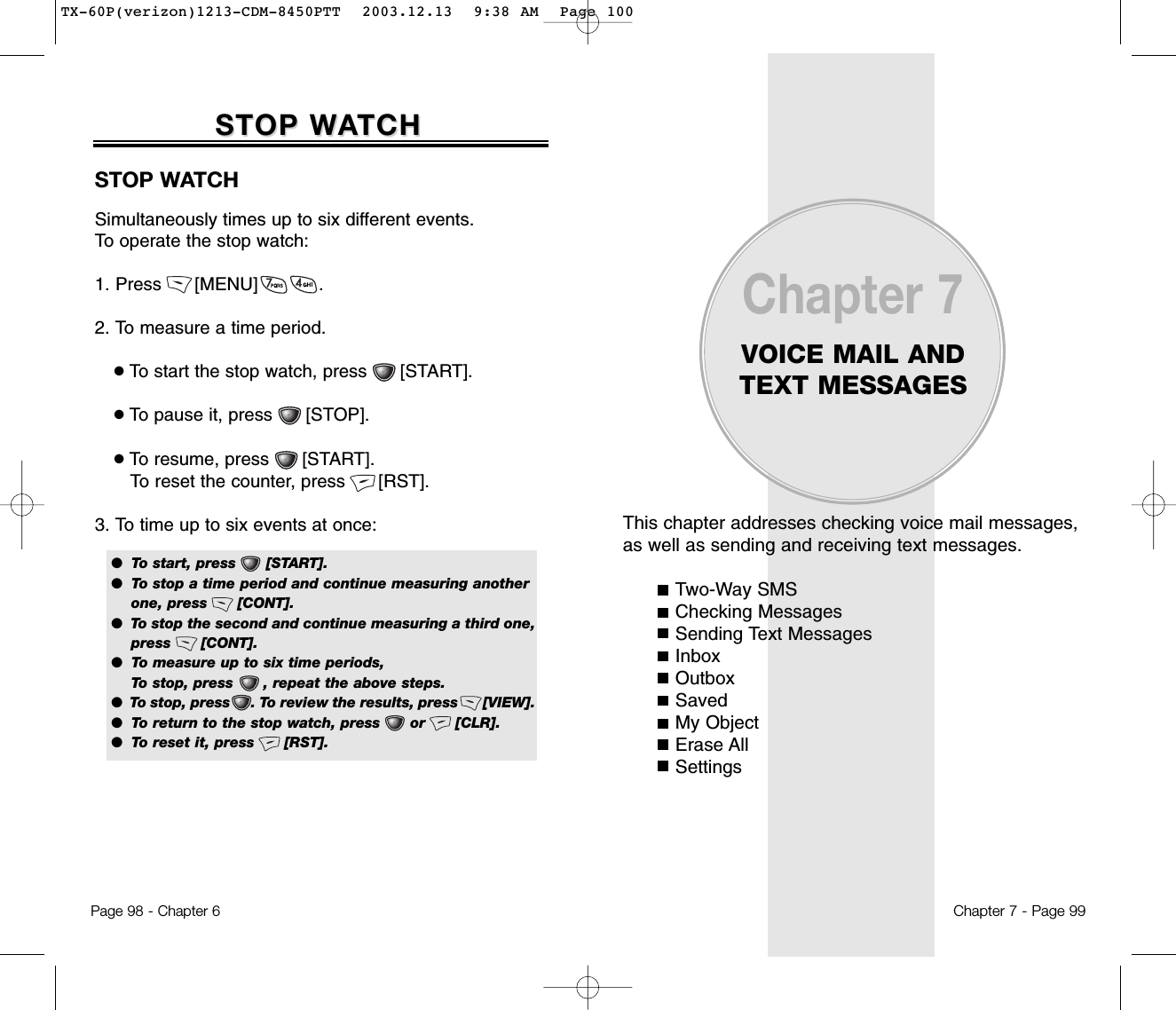 This chapter addresses checking voice mail messages,as well as sending and receiving text messages.Two-Way SMSChecking MessagesSending Text MessagesInboxOutboxSavedMy ObjectErase AllSettingsChapter 7VOICE MAIL ANDTEXT MESSAGESChapter 7 - Page 99Page 98 - Chapter 6STOP WSTOP WAATCHTCHSTOP WATCHSimultaneously times up to six different events. To operate the stop watch:1. Press      [MENU]           . 2. To measure a time period.●To start the stop watch, press      [START].●To pause it, press      [STOP]. ●To resume, press      [START]. To reset the counter, press      [RST].3. To time up to six events at once:●  To start, press      [START].●  To stop a time period and continue measuring another one, press      [CONT].●  To stop the second and continue measuring a third one, press      [CONT].●  To measure up to six time periods, To stop, press      , repeat the above steps.●  To stop, press     . To review the results, press      [VIEW].●  To return to the stop watch, press      or      [CLR].●  To reset it, press      [RST].TX-60P(verizon)1213-CDM-8450PTT  2003.12.13  9:38 AM  Page 100