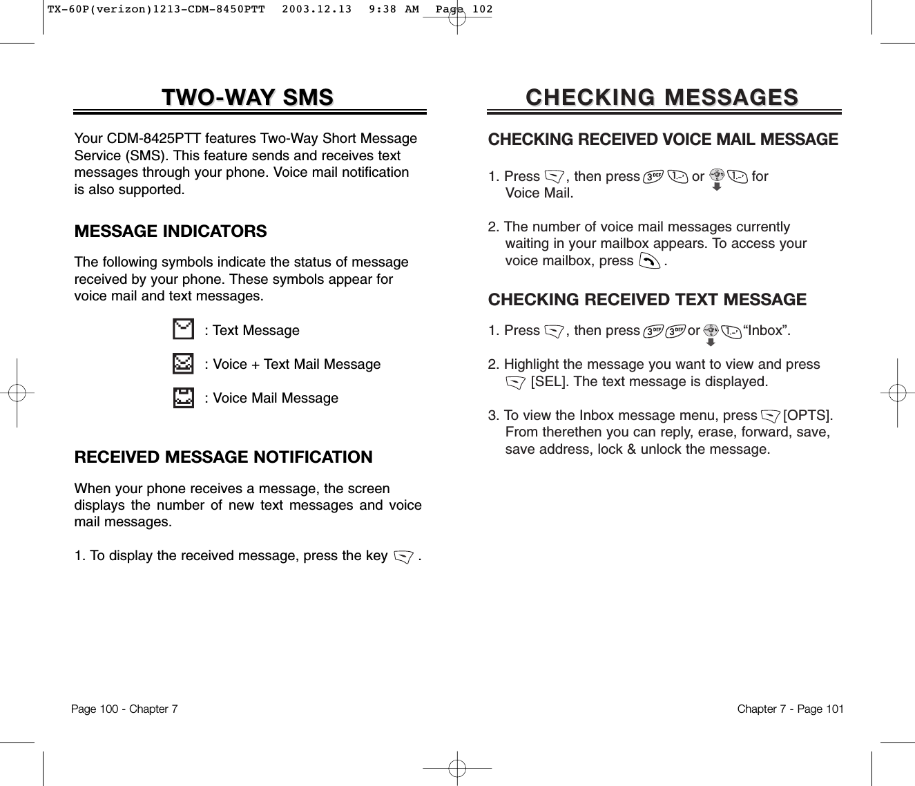 CHECKING MESSAGESCHECKING MESSAGESCHECKING RECEIVED VOICE MAIL MESSAGE1. Press      , then press            or           for Voice Mail.2. The number of voice mail messages currently waiting in your mailbox appears. To access your voice mailbox, press       .CHECKING RECEIVED TEXT MESSAGE1. Press      , then press           or          “Inbox”.2. Highlight the message you want to view and press      [SEL]. The text message is displayed.  3. To view the Inbox message menu, press      [OPTS]. From therethen you can reply, erase, forward, save,   save address, lock &amp; unlock the message.Chapter 7 - Page 101RECEIVED MESSAGE NOTIFICATIONWhen your phone receives a message, the screen displays the number of new text messages and voicemail messages.1. To display the received message, press the key       .TWO-WTWO-WAAY SMSY SMSYour CDM-8425PTT features Two-Way Short MessageService (SMS). This feature sends and receives textmessages through your phone. Voice mail notificationis also supported.: Text Message: Voice + Text Mail Message: Voice Mail MessageMESSAGE INDICATORSThe following symbols indicate the status of messagereceived by your phone. These symbols appear forvoice mail and text messages.Page 100 - Chapter 7TX-60P(verizon)1213-CDM-8450PTT  2003.12.13  9:38 AM  Page 102