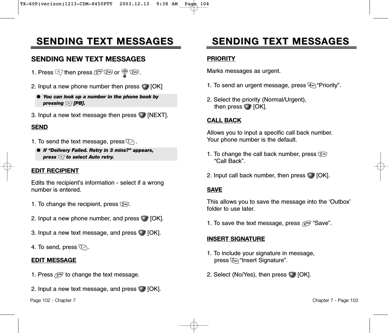 PRIORITYMarks messages as urgent.1. To send an urgent message, press      “Priority”.2. Select the priority (Normal/Urgent), then press      [OK].CALL BACKAllows you to input a specific call back number. Your phone number is the default.1. To change the call back number, press         “Call Back”.2. Input call back number, then press      [OK].SAVEThis allows you to save the message into the ‘Outbox’folder to use later.1. To save the text message, press       “Save”.SENDING TEXT MESSAGESSENDING TEXT MESSAGESChapter 7 - Page 103INSERT SIGNATURE1. To include your signature in message, press      “Insert Signature”.2. Select (No/Yes), then press [OK].EDIT MESSAGE1. Press       to change the text message.   2. Input a new text message, and press      [OK].SENDING TEXT MESSAGESSENDING TEXT MESSAGESSENDING NEW TEXT MESSAGES1. Press      then press            or           .2. Input a new phone number then press      [OK]3. Input a new text message then press      [NEXT].●  You can look up a number in the phone book by pressing      [PB].●  If “Delivery Failed. Retry in 3 mins?” appears, press      to select Auto retry.SEND1. To send the text message, press      .EDIT RECIPIENTEdits the recipient’s information - select if a wrong number is entered.1. To change the recipient, press      .2. Input a new phone number, and press      [OK].3. Input a new text message, and press      [OK].4. To send, press      .Page 102 - Chapter 7TX-60P(verizon)1213-CDM-8450PTT  2003.12.13  9:38 AM  Page 104