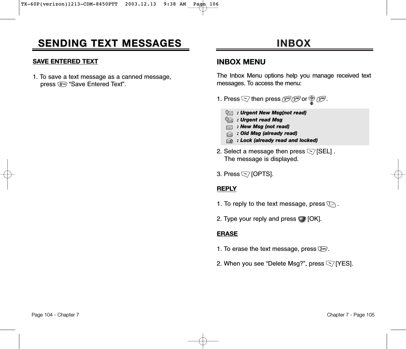 INBOX INBOX Chapter 7 - Page 105INBOX MENUThe Inbox Menu options help you manage received textmessages. To access the menu:1. Press      then press           or          .2. Select a message then press      [SEL] .The message is displayed.3. Press      [OPTS].REPLY1. To reply to the text message, press      .2. Type your reply and press      [OK].ERASE1. To erase the text message, press      . 2. When you see “Delete Msg?”, press      [YES].: Urgent New Msg(not read): Urgent read Msg: New Msg (not read): Old Msg (already read): Lock (already read and locked)SAVE ENTERED TEXT1. To save a text message as a canned message, press       “Save Entered Text”.SENDING TEXT MESSAGESSENDING TEXT MESSAGESPage 104 - Chapter 7TX-60P(verizon)1213-CDM-8450PTT  2003.12.13  9:38 AM  Page 106