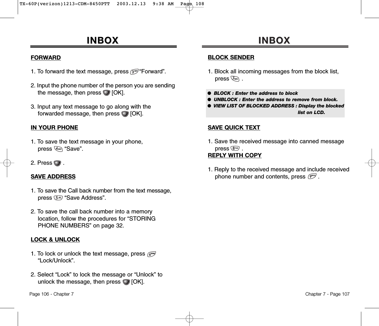 INBOX INBOX Chapter 7 - Page 107BLOCK SENDER1. Block all incoming messages from the block list,press       .SAVE QUICK TEXT1. Save the received message into canned messagepress       .REPLY WITH COPY1. Reply to the received message and include received  phone number and contents, press       .●  BLOCK : Enter the address to block●  UNBLOCK : Enter the address to remove from block.●  VIEW LIST OF BLOCKED ADDRESS : Display the blocked list on LCD.IN YOUR PHONE1. To save the text message in your phone, press       “Save”.2. Press      .SAVE ADDRESS1. To save the Call back number from the text message,press       “Save Address”.2. To save the call back number into a memory location, follow the procedures for “STORING  PHONE NUMBERS” on page 32.LOCK &amp; UNLOCK1. To lock or unlock the text message, press        “Lock/Unlock”.2. Select “Lock” to lock the message or “Unlock” tounlock the message, then press      [OK].INBOX INBOX FORWARD1. To forward the text message, press      “Forward”.2. Input the phone number of the person you are sending  the message, then press      [OK].3. Input any text message to go along with the forwarded message, then press [OK].Page 106 - Chapter 7TX-60P(verizon)1213-CDM-8450PTT  2003.12.13  9:38 AM  Page 108