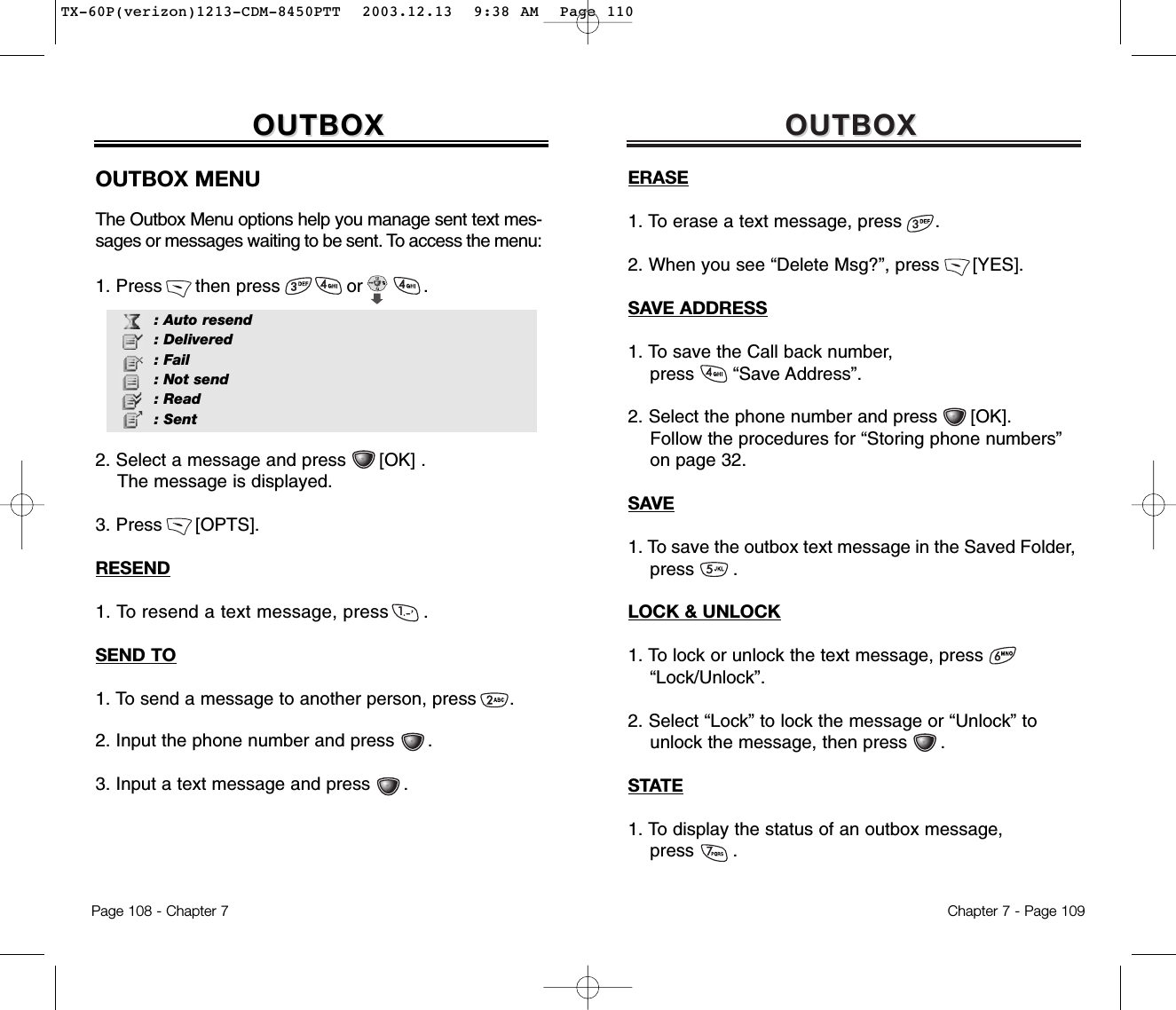 OUTBOXOUTBOXChapter 7 - Page 109ERASE1. To erase a text message, press      .2. When you see “Delete Msg?”, press      [YES].SAVE ADDRESS1. To save the Call back number, press       “Save Address”.2. Select the phone number and press      [OK].  Follow the procedures for “Storing phone numbers” on page 32.SAVE1. To save the outbox text message in the Saved Folder,  press       .LOCK &amp; UNLOCK1. To lock or unlock the text message, press“Lock/Unlock”.2. Select “Lock” to lock the message or “Unlock” to  unlock the message, then press      .STATE1. To display the status of an outbox message, press       .OUTBOXOUTBOXOUTBOX MENUThe Outbox Menu options help you manage sent text mes-sages or messages waiting to be sent. To access the menu:1. Press      then press            or           .2. Select a message and press      [OK] .The message is displayed.3. Press      [OPTS].RESEND1. To resend a text message, press      .SEND TO1. To send a message to another person, press      . 2. Input the phone number and press      .3. Input a text message and press      .Page 108 - Chapter 7: Auto resend: Delivered: Fail: Not send: Read: SentTX-60P(verizon)1213-CDM-8450PTT  2003.12.13  9:38 AM  Page 110