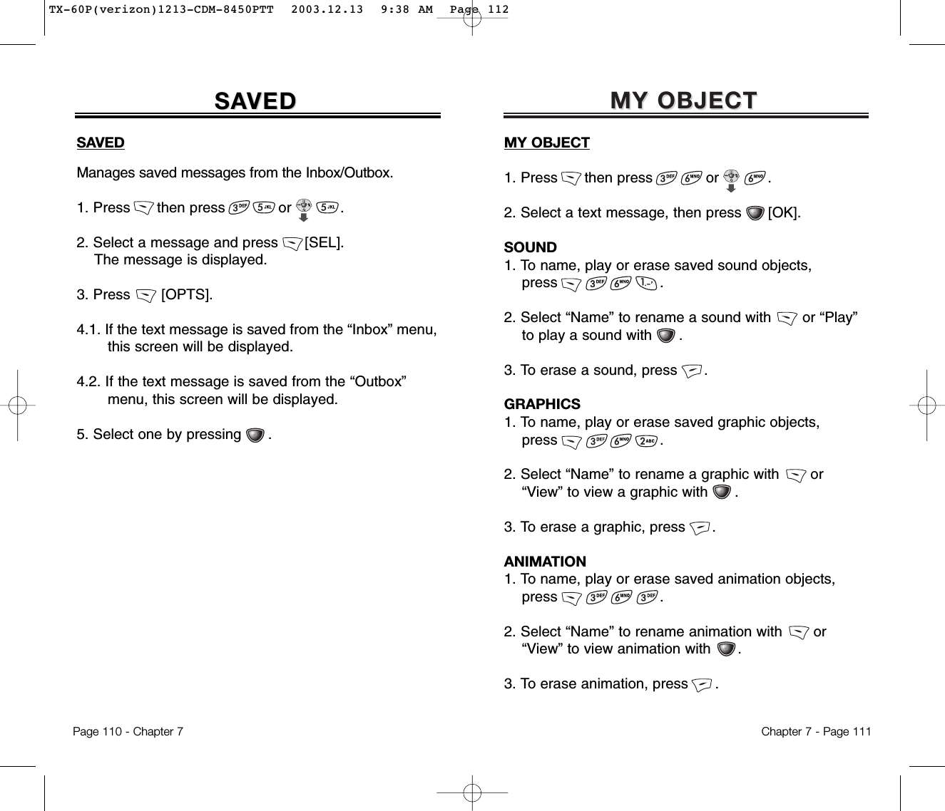 MY OBJECTMY OBJECTChapter 7 - Page 111SAVEDManages saved messages from the Inbox/Outbox.1. Press      then press            or           .2. Select a message and press      [SEL].The message is displayed.3. Press       [OPTS].4.1. If the text message is saved from the “Inbox” menu,  this screen will be displayed.4.2. If the text message is saved from the “Outbox” menu, this screen will be displayed.5. Select one by pressing      .SASAVEDVEDPage 110 - Chapter 7MY OBJECT1. Press      then press            or           .2. Select a text message, then press      [OK].SOUND1. To name, play or erase saved sound objects, press .2. Select “Name” to rename a sound with       or “Play” to play a sound with .3. To erase a sound, press .GRAPHICS1. To name, play or erase saved graphic objects, press .2. Select “Name” to rename a graphic with       or“View” to view a graphic with .3. To erase a graphic, press .ANIMATION1. To name, play or erase saved animation objects, press .2. Select “Name” to rename animation with       or“View” to view animation with .3. To erase animation, press .TX-60P(verizon)1213-CDM-8450PTT  2003.12.13  9:38 AM  Page 112