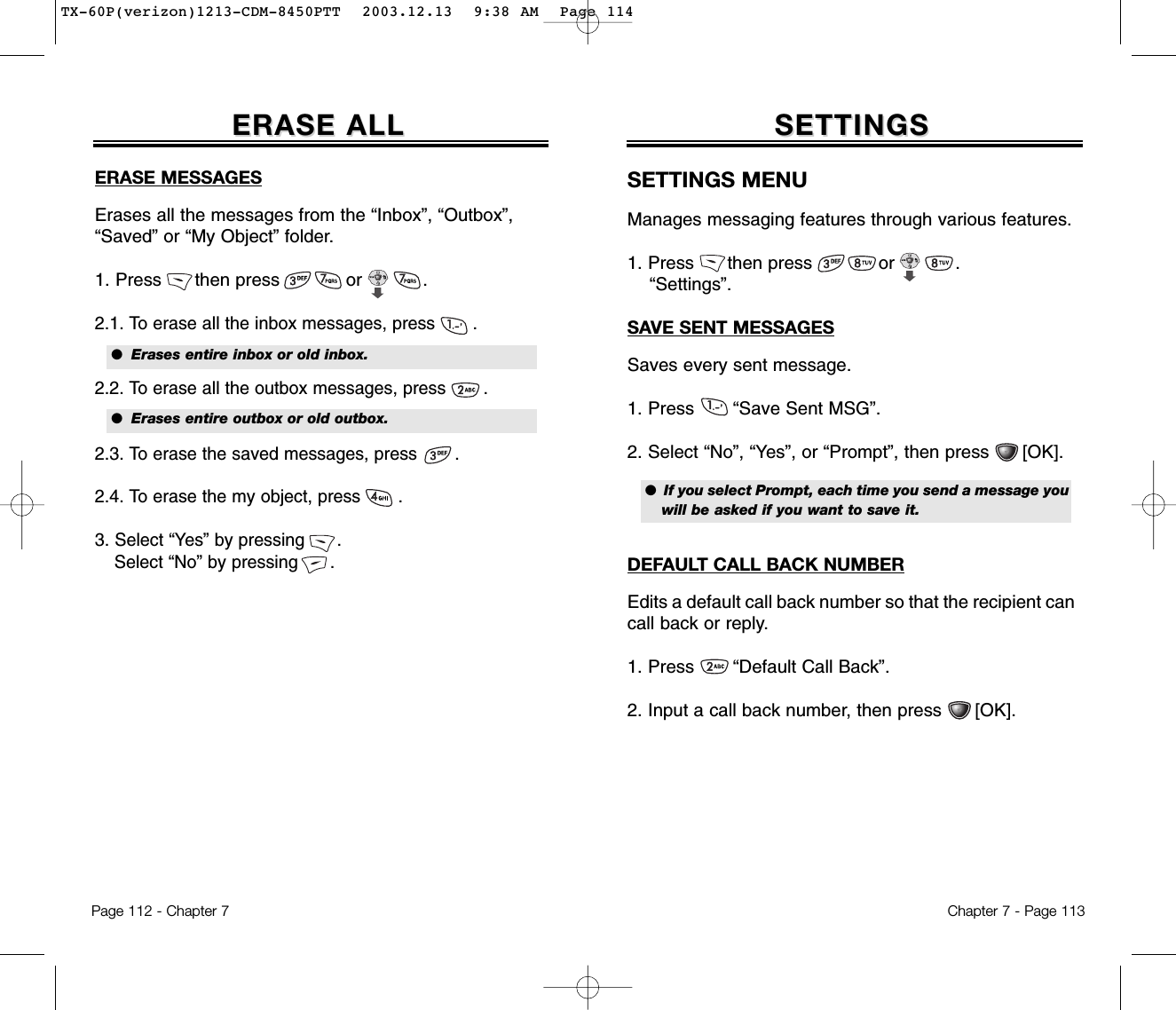 Chapter 7 - Page 113ERASE ALLERASE ALLERASE MESSAGESErases all the messages from the “Inbox”, “Outbox”,“Saved” or “My Object” folder.1. Press      then press            or           .2.1. To erase all the inbox messages, press       . 2.2. To erase all the outbox messages, press       .2.3. To erase the saved messages, press       . 2.4. To erase the my object, press       .3. Select “Yes” by pressing      .Select “No” by pressing      .●  Erases entire inbox or old inbox.●  Erases entire outbox or old outbox.Page 112 - Chapter 7SETTINGSSETTINGSSETTINGS MENUManages messaging features through various features.1. Press      then press            or           .“Settings”.SAVE SENT MESSAGESSaves every sent message.1. Press       “Save Sent MSG”.2. Select “No”, “Yes”, or “Prompt”, then press      [OK].DEFAULT CALL BACK NUMBEREdits a default call back number so that the recipient cancall back or reply.1. Press       “Default Call Back”.2. Input a call back number, then press      [OK].●  If you select Prompt, each time you send a message youwill be asked if you want to save it.TX-60P(verizon)1213-CDM-8450PTT  2003.12.13  9:38 AM  Page 114