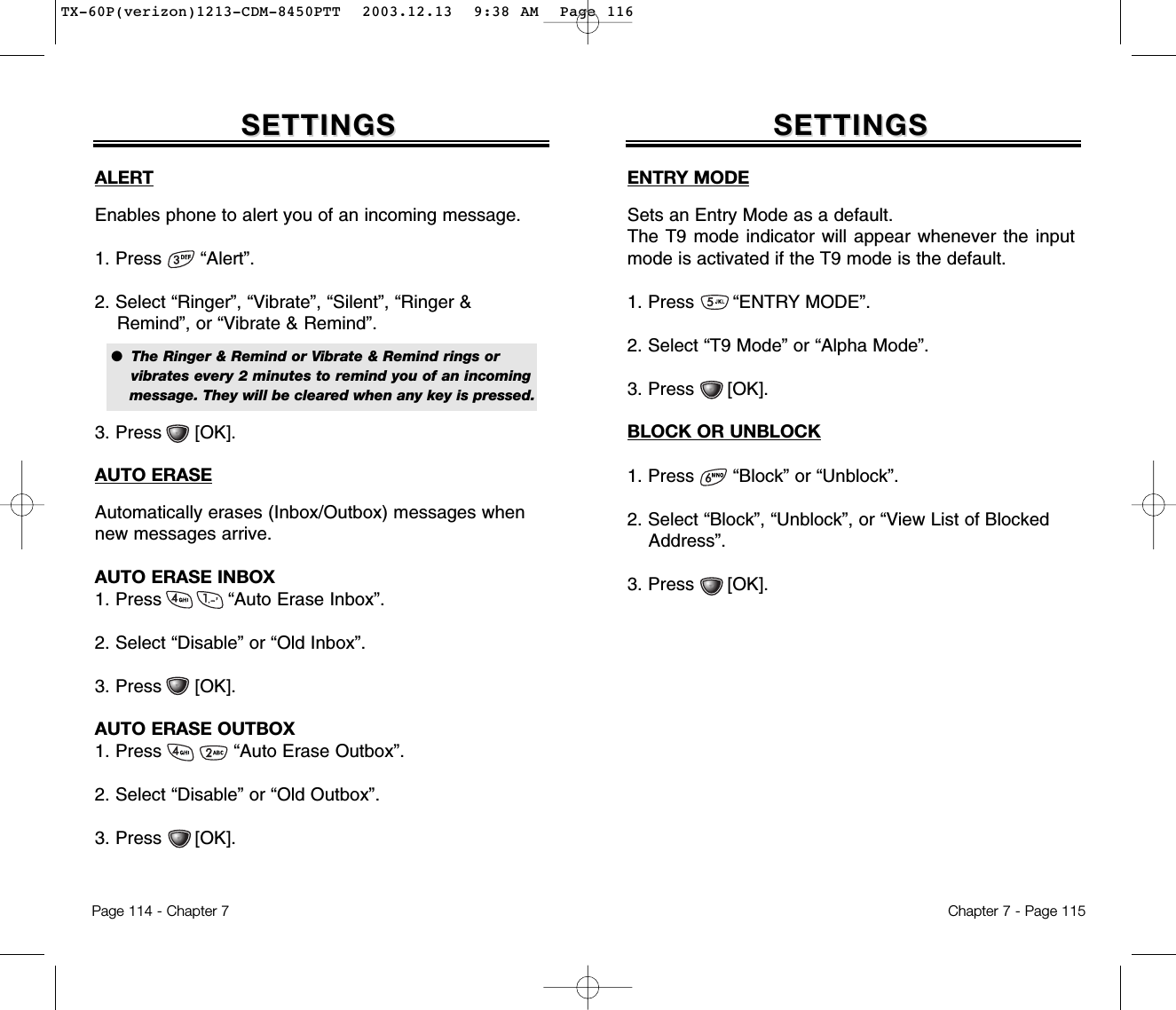 Chapter 7 - Page 115SETTINGSSETTINGSALERTEnables phone to alert you of an incoming message.1. Press       “Alert”.2. Select “Ringer”, “Vibrate”, “Silent”, “Ringer &amp; Remind”, or “Vibrate &amp; Remind”.3. Press      [OK].AUTO ERASEAutomatically erases (Inbox/Outbox) messages whennew messages arrive.AUTO ERASE INBOX1. Press            “Auto Erase Inbox”.2. Select “Disable” or “Old Inbox”.3. Press      [OK].AUTO ERASE OUTBOX1. Press             “Auto Erase Outbox”.2. Select “Disable” or “Old Outbox”.3. Press      [OK].●  The Ringer &amp; Remind or Vibrate &amp; Remind rings or vibrates every 2 minutes to remind you of an incoming message. They will be cleared when any key is pressed.Page 114 - Chapter 7SETTINGSSETTINGSENTRY MODESets an Entry Mode as a default.The T9 mode indicator will appear whenever the inputmode is activated if the T9 mode is the default.1. Press       “ENTRY MODE”.2. Select “T9 Mode” or “Alpha Mode”.3. Press      [OK].BLOCK OR UNBLOCK1. Press       “Block” or “Unblock”.2. Select “Block”, “Unblock”, or “View List of Blocked Address”.3. Press      [OK].TX-60P(verizon)1213-CDM-8450PTT  2003.12.13  9:38 AM  Page 116