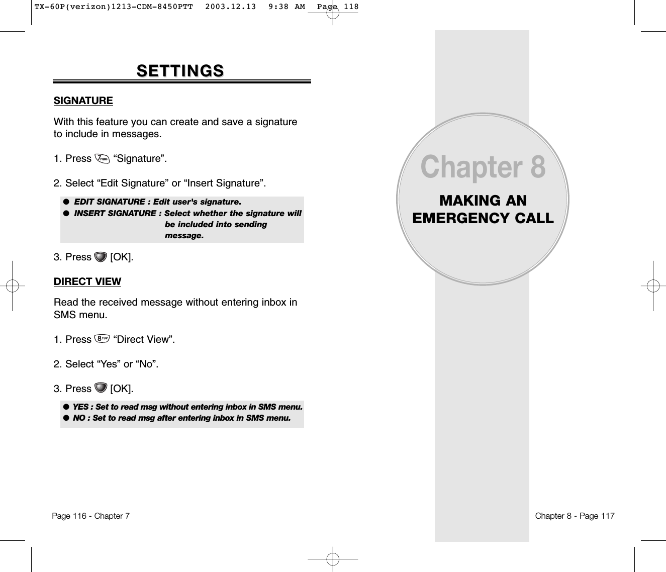 Chapter 8MAKING ANEMERGENCY CALLChapter 8 - Page 117Page 116 - Chapter 7SETTINGSSETTINGSSIGNATUREWith this feature you can create and save a signatureto include in messages.1. Press       “Signature”.2. Select “Edit Signature” or “Insert Signature”.3. Press      [OK].DIRECT VIEWRead the received message without entering inbox inSMS menu.1. Press       “Direct View”.2. Select “Yes” or “No”.3. Press      [OK].●  EDIT SIGNATURE : Edit user&apos;s signature.●  INSERT SIGNATURE : Select whether the signature will be included into sending message.●  YES : Set to read msg without entering inbox in SMS menu.●  NO : Set to read msg after entering inbox in SMS menu.TX-60P(verizon)1213-CDM-8450PTT  2003.12.13  9:38 AM  Page 118