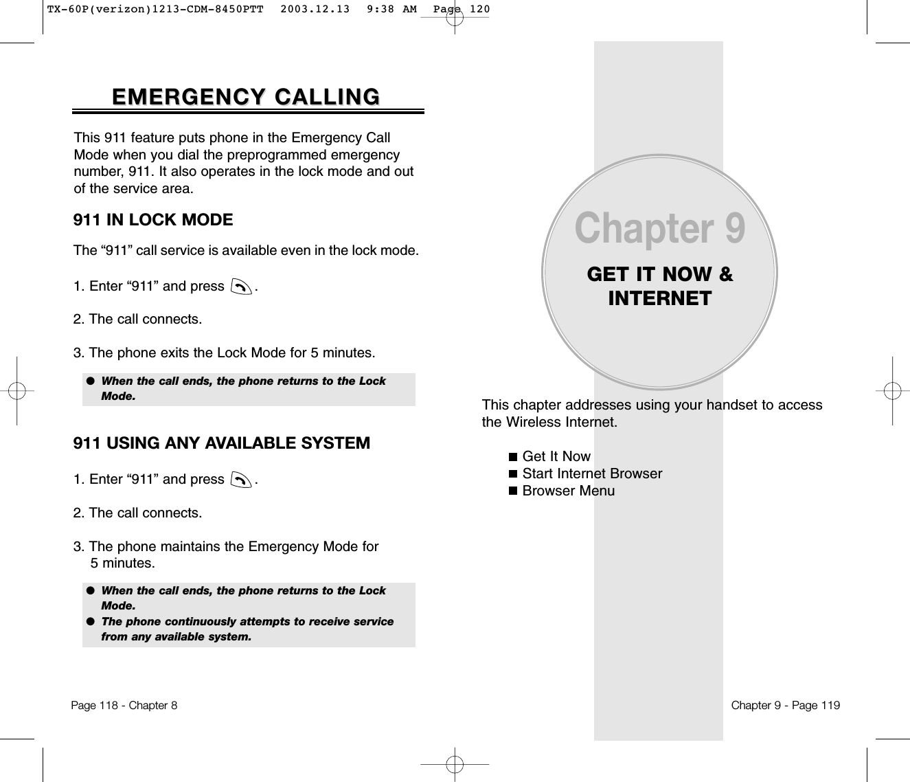 This chapter addresses using your handset to access the Wireless Internet.Get It NowStart Internet BrowserBrowser MenuChapter 9GET IT NOW &amp;INTERNETChapter 9 - Page 119911 IN LOCK MODEThe “911” call service is available even in the lock mode.1. Enter “911” and press       .2. The call connects.3. The phone exits the Lock Mode for 5 minutes.EMERGENCY CALLINGEMERGENCY CALLINGPage 118 - Chapter 8●  When the call ends, the phone returns to the Lock   Mode.911 USING ANY AVAILABLE SYSTEM1. Enter “911” and press       .2. The call connects.3. The phone maintains the Emergency Mode for 5 minutes.●  When the call ends, the phone returns to the LockMode.●  The phone continuously attempts to receive service from any available system.This 911 feature puts phone in the Emergency CallMode when you dial the preprogrammed emergencynumber, 911. It also operates in the lock mode and outof the service area.TX-60P(verizon)1213-CDM-8450PTT  2003.12.13  9:38 AM  Page 120