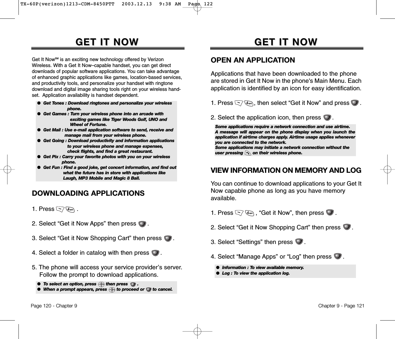 Chapter 9 - Page 121GET IT NOWGET IT NOWOPEN AN APPLICATIONApplications that have been downloaded to the phoneare stored in Get It Now in the phone&apos;s Main Menu. Eachapplication is identified by an icon for easy identification.1. Press            , then select “Get it Now” and press      .2. Select the application icon, then press      .VIEW INFORMATION ON MEMORY AND LOGYou can continue to download applications to your Get ItNow capable phone as long as you have memory available.1. Press            , “Get it Now”, then press      .2. Select “Get it Now Shopping Cart” then press      .3. Select “Settings” then press      .4. Select “Manage Apps” or “Log” then press      .Some applications require a network connection and use airtime. A message will appear on the phone display when you launch theapplication if airtime charges apply. Airtime usage applies wheneveryou are connected to the network.Some applications may initiate a network connection without theuser pressing       on their wireless phone.●  Information : To view available memory.●  Log : To view the application log.Page 120 - Chapter 9DOWNLOADING APPLICATIONS1. Press            .2. Select “Get it Now Apps” then press      .3. Select “Get it Now Shopping Cart” then press      .4. Select a folder in catalog with then press      .5. The phone will access your service provider’s server.Follow the prompt to download applications.GET IT NOWGET IT NOWGet It NowSM is an exciting new technology offered by VerizonWireless. With a Get It Now–capable handset, you can get directdownloads of popular software applications. You can take advantageof enhanced graphic applications like games, location-based services,and productivity tools, and personalize your handset with ringtonedownload and digital image sharing tools right on your wireless hand-set.  Application availability is handset dependent.●  Get Tones : Download ringtones and personalize your wirelessphone.●  Get Games : Turn your wireless phone into an arcade withexciting games like Tiger Woods Golf, UNO andWheel of Fortune.●  Get Mail : Use e-mail application software to send, receive andmanage mail from your wireless phone.●  Get Going : Download productivity and information applicationsto your wireless phone and manage expenses,check flights, and find a great restaurant.●  Get Pix : Carry your favorite photos with you on your wirelessphone.●  Get Fun : Find a good joke, get concert information, and find out what the future has in store with applications like Laugh, MP3 Mobile and Magic 8 Ball.●  To select an option, press       then press       .●  When a prompt appears, press       to proceed or      to cancel.TX-60P(verizon)1213-CDM-8450PTT  2003.12.13  9:38 AM  Page 122