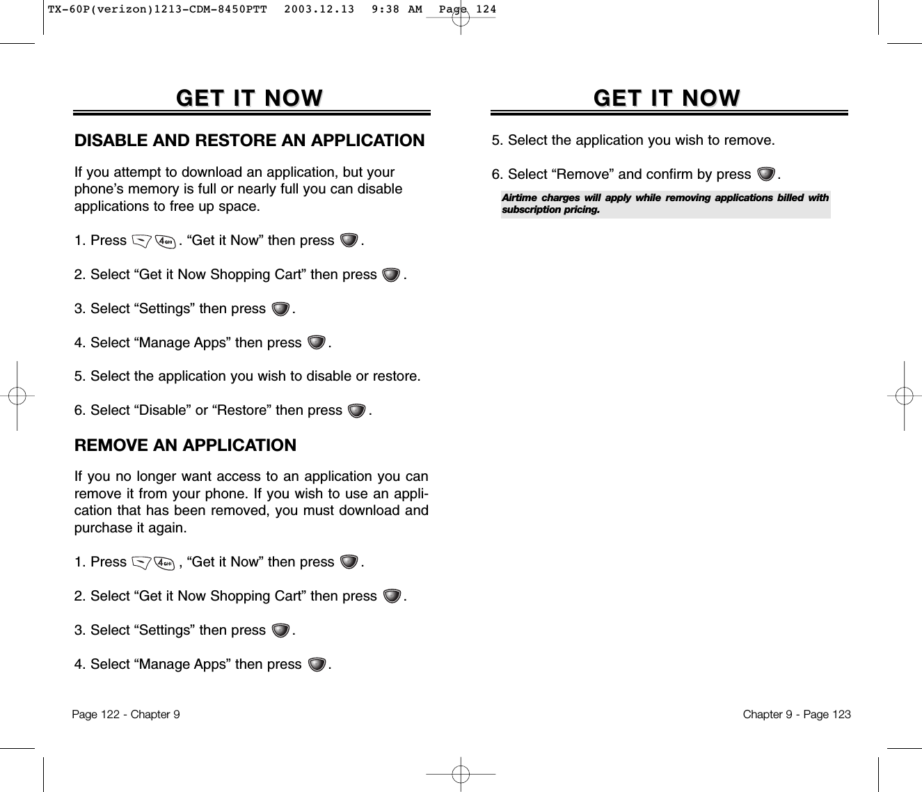 Chapter 9 - Page 123GET IT NOWGET IT NOW5. Select the application you wish to remove.6. Select “Remove” and confirm by press      .Airtime charges will apply while removing applications billed withsubscription pricing.Page 122 - Chapter 9GET IT NOWGET IT NOWDISABLE AND RESTORE AN APPLICATIONIf you attempt to download an application, but yourphone’s memory is full or nearly full you can disableapplications to free up space.1. Press            . “Get it Now” then press      .2. Select “Get it Now Shopping Cart” then press      .3. Select “Settings” then press      .4. Select “Manage Apps” then press      .5. Select the application you wish to disable or restore.6. Select “Disable” or “Restore” then press      .REMOVE AN APPLICATIONIf you no longer want access to an application you canremove it from your phone. If you wish to use an appli-cation that has been removed, you must download andpurchase it again.1. Press            , “Get it Now” then press      .2. Select “Get it Now Shopping Cart” then press      .3. Select “Settings” then press      .4. Select “Manage Apps” then press      .TX-60P(verizon)1213-CDM-8450PTT  2003.12.13  9:38 AM  Page 124