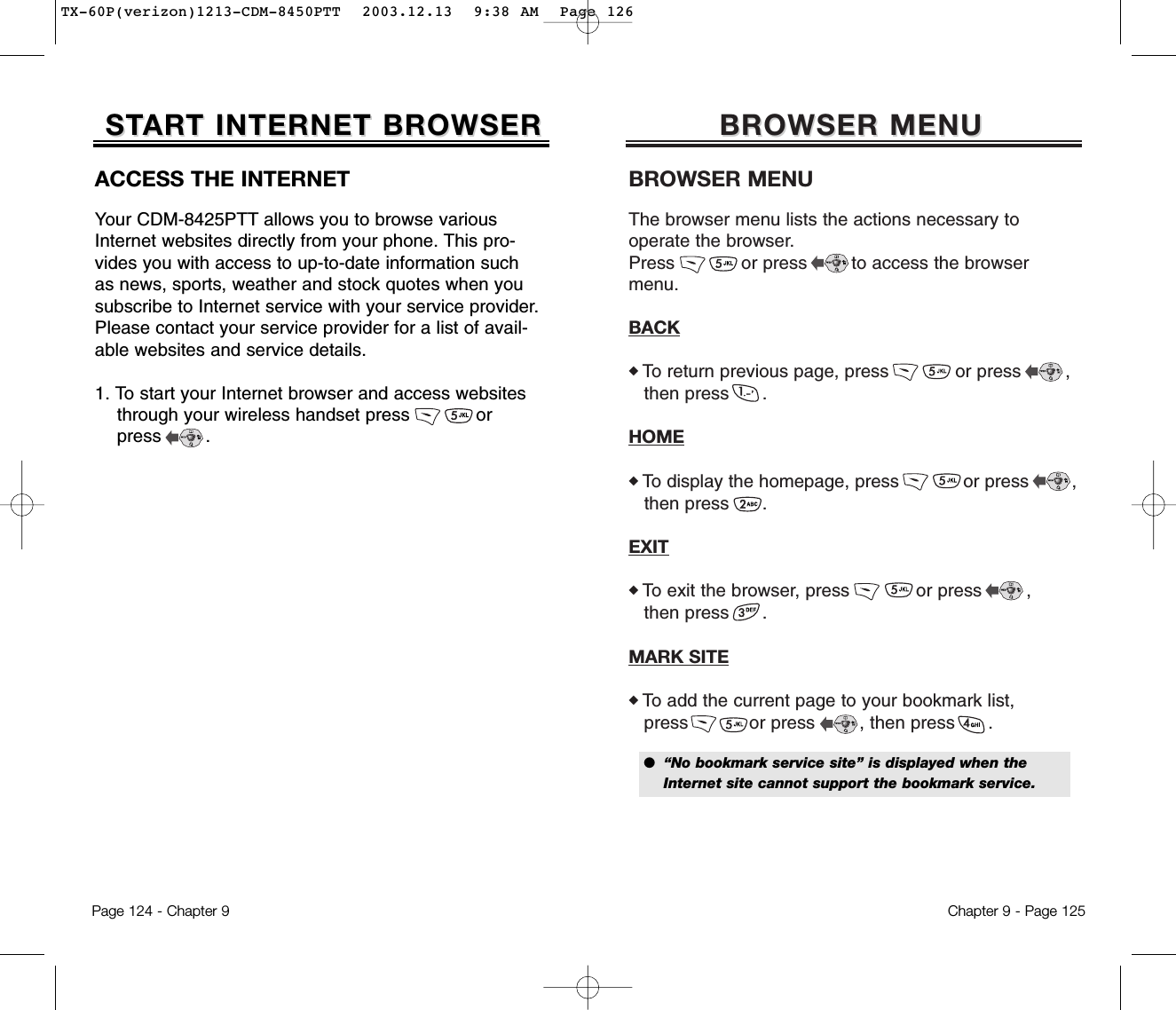 BROWSER MENUBROWSER MENUBROWSER MENUThe browser menu lists the actions necessary to operate the browser.Press            or press        to access the browser menu.BACK◆ To return previous page, press            or press        ,then press      .HOME◆ To display the homepage, press            or press        ,then press      .EXIT◆ To exit the browser, press            or press        ,then press      .MARK SITE◆ To add the current page to your bookmark list,press           or press        , then press      .Chapter 9 - Page 125●  “No bookmark service site” is displayed when the Internet site cannot support the bookmark service.ACCESS THE INTERNETYour CDM-8425PTT allows you to browse variousInternet websites directly from your phone. This pro-vides you with access to up-to-date information suchas news, sports, weather and stock quotes when yousubscribe to Internet service with your service provider.Please contact your service provider for a list of avail-able websites and service details. 1. To start your Internet browser and access websites through your wireless handset press            or press        . STSTARART INTERNET BROWSERT INTERNET BROWSERPage 124 - Chapter 9TX-60P(verizon)1213-CDM-8450PTT  2003.12.13  9:38 AM  Page 126