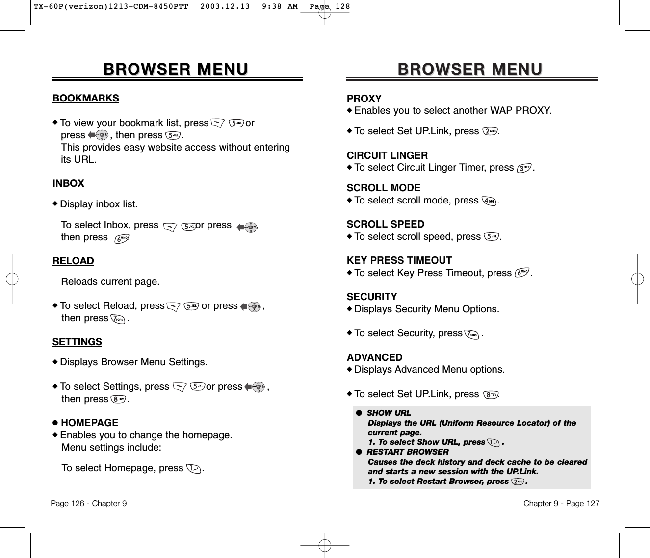 BROWSER MENUBROWSER MENUPROXY◆ Enables you to select another WAP PROXY.◆ To select Set UP.Link, press      .CIRCUIT LINGER◆ To select Circuit Linger Timer, press      .SCROLL MODE◆ To select scroll mode, press      .SCROLL SPEED◆ To select scroll speed, press      .KEY PRESS TIMEOUT◆ To select Key Press Timeout, press      .SECURITY◆ Displays Security Menu Options.◆ To select Security, press      .ADVANCED◆ Displays Advanced Menu options.◆ To select Set UP.Link, press      .Chapter 9 - Page 127●  SHOW URLDisplays the URL (Uniform Resource Locator) of the current page.1. To select Show URL, press      .●  RESTART BROWSERCauses the deck history and deck cache to be cleared and starts a new session with the UP.Link.1. To select Restart Browser, press      .BOOKMARKS◆ To view your bookmark list, press            or press        , then press      .This provides easy website access without entering its URL.INBOX◆ Display inbox list.To select Inbox, press            or press        , then press      .RELOADReloads current page.◆ To select Reload, press            or press        , then press      .SETTINGS◆ Displays Browser Menu Settings.◆ To select Settings, press            or press        , then press      .●HOMEPAGE◆ Enables you to change the homepage.Menu settings include:To select Homepage, press      .BROWSER MENUBROWSER MENUPage 126 - Chapter 9TX-60P(verizon)1213-CDM-8450PTT  2003.12.13  9:38 AM  Page 128