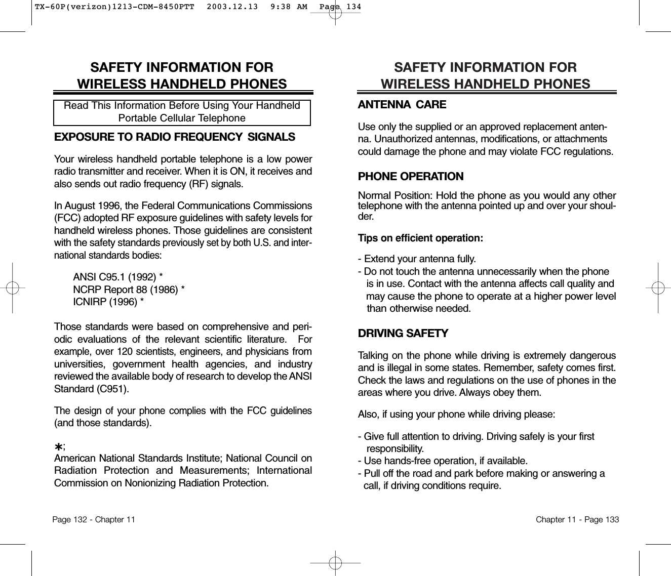 SAFETY INFORMATION FOR WIRELESS HANDHELD PHONESANTENNA CAREUse only the supplied or an approved replacement anten-na. Unauthorized antennas, modifications, or attachmentscould damage the phone and may violate FCC regulations.PHONE OPERATIONNormal Position: Hold the phone as you would any othertelephonewith the antenna pointed up and over your shoul-der.Tips on efficient operation:- Extend your antenna fully.- Do not touch the antenna unnecessarily when the phone is in use. Contact with the antenna affects call quality and may cause the phone to operate at a higher power level than otherwiseneeded.DRIVING SAFETYTalking on the phone while driving is extremely dangerousand is illegal in some states. Remember, safety comes first.Check the laws and regulations on the use of phones in theareas where you drive. Always obey them.Also, if using your phone while driving please:- Give full attention to driving. Driving safely is your first responsibility.- Use hands-free operation, if available.- Pull off the road and park before making or answering a call, if driving conditions require.Chapter 11 - Page 133SAFETY INFORMATION FOR WIRELESS HANDHELD PHONESEXPOSURE TO RADIO FREQUENCY  SIGNALSYour wireless handheld portable telephone is a low powerradio transmitter and receiver. When it is ON, it receives andalso sends out radio frequency (RF) signals.In August 1996, the Federal Communications Commissions(FCC) adopted RF exposure guidelines with safety levels forhandheld wireless phones. Those guidelines are consistentwith the safety standards previouslyset by both U.S. and inter-nationalstandards bodies:ANSI C95.1 (1992) *NCRP Report 88 (1986) *ICNIRP (1996) *Those standards were based on comprehensive and peri-odic evaluations of the relevant scientific literature.  Forexample, over 120 scientists, engineers, and physiciansfromuniversities, government health agencies, and industryreviewed the available body of research to develop the ANSIStandard (C951).The design of your phone complies with the FCC guidelines(and those standards).˙;American National Standards Institute; National Council onRadiation Protection and Measurements; InternationalCommission on Nonionizing Radiation Protection.Read This Information Before Using Your HandheldPortable Cellular TelephonePage 132 - Chapter 11TX-60P(verizon)1213-CDM-8450PTT  2003.12.13  9:38 AM  Page 134