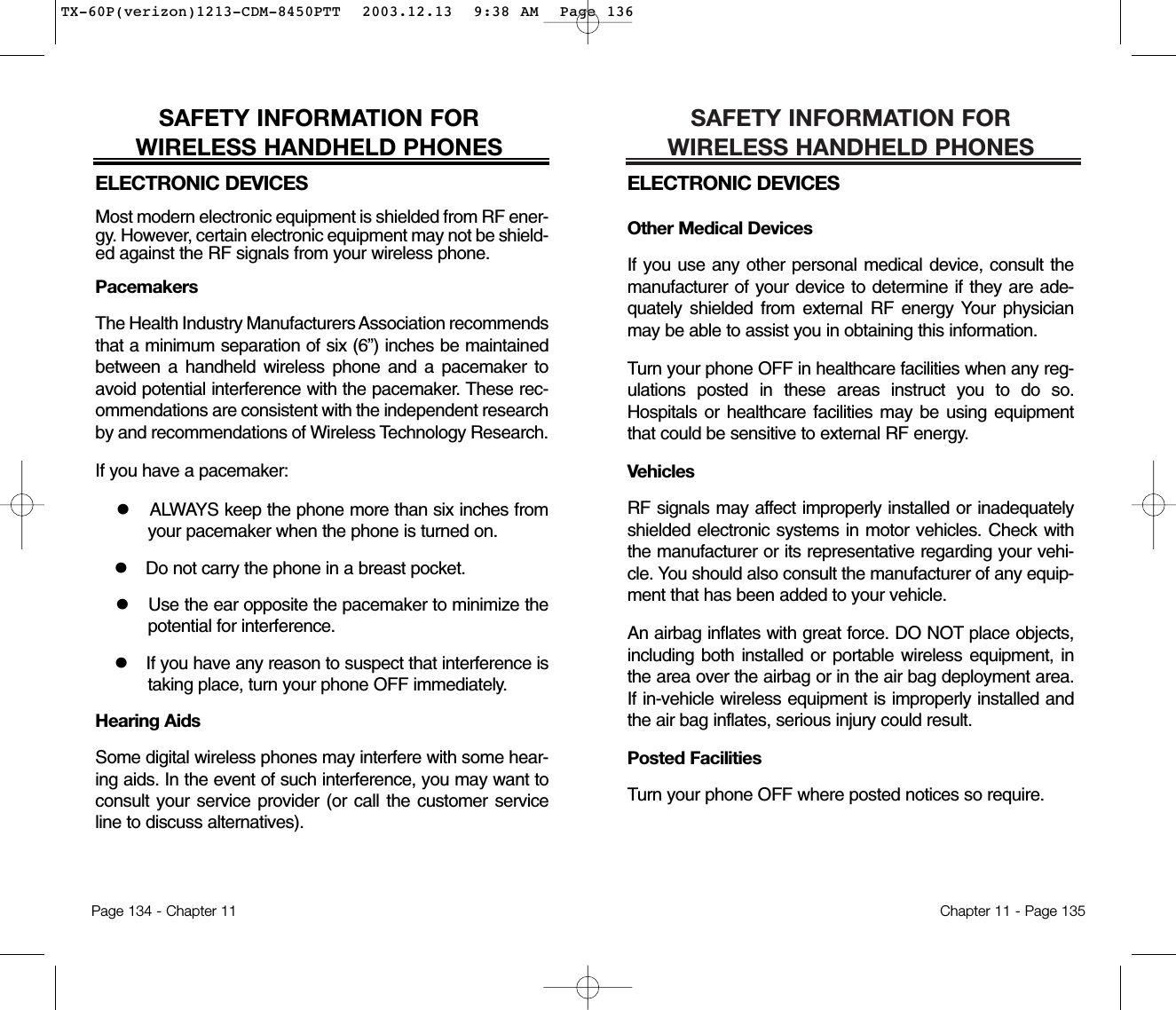 SAFETY INFORMATION FOR WIRELESS HANDHELD PHONESELECTRONIC DEVICESOther Medical DevicesIf you use any other personal medical device, consult themanufacturer of your device to determine if they are ade-quately shielded from external RF energy Your physicianmay be able to assist you in obtaining this information.Turn your phone OFF in healthcare facilities when any reg-ulations posted in these areas instruct you to do so.Hospitals or healthcare facilities may be using equipmentthat could be sensitive to external RF energy.VehiclesRF signals may affect improperly installed or inadequatelyshielded electronic systems in motor vehicles. Check withthe manufacturer or its representative regarding your vehi-cle. You should also consult the manufacturer of any equip-ment that has been added to your vehicle.An airbag inflates with great force. DO NOT place objects,including both installed or portable wireless equipment, inthe area over the airbag or in the air bag deployment area.If in-vehicle wireless equipment is improperly installed andthe air bag inflates, serious injury could result.Posted FacilitiesTurn your phone OFF where posted notices so require.Chapter 11 - Page 135SAFETY INFORMATION FOR WIRELESS HANDHELD PHONESELECTRONIC DEVICESMost modern electronic equipment is shielded from RF ener-gy. However, certain electronic equipment may not be shield-ed against the RF signals from your wireless phone.PacemakersThe Health Industry Manufacturers Association recommendsthat a minimum separation of six (6”) inches be maintainedbetween a handheld wireless phone and a pacemaker toavoid potential interference with the pacemaker. These rec-ommendations are consistent with the independent researchby and recommendations of Wireless Technology Research.If you have a pacemaker:lALWAYS keep the phone more than six inches fromyour pacemaker when the phone is turned on.lDo not carry the phone in a breast pocket.lUse the ear opposite the pacemaker to minimize thepotential for interference.lIf you have any reason to suspect that interference istaking place, turn your phone OFF immediately.Hearing AidsSome digital wireless phones may interfere with some hear-ing aids. In the event of such interference, you may want toconsult your service provider (or call the customer serviceline to discuss alternatives).Page 134 - Chapter 11TX-60P(verizon)1213-CDM-8450PTT  2003.12.13  9:38 AM  Page 136