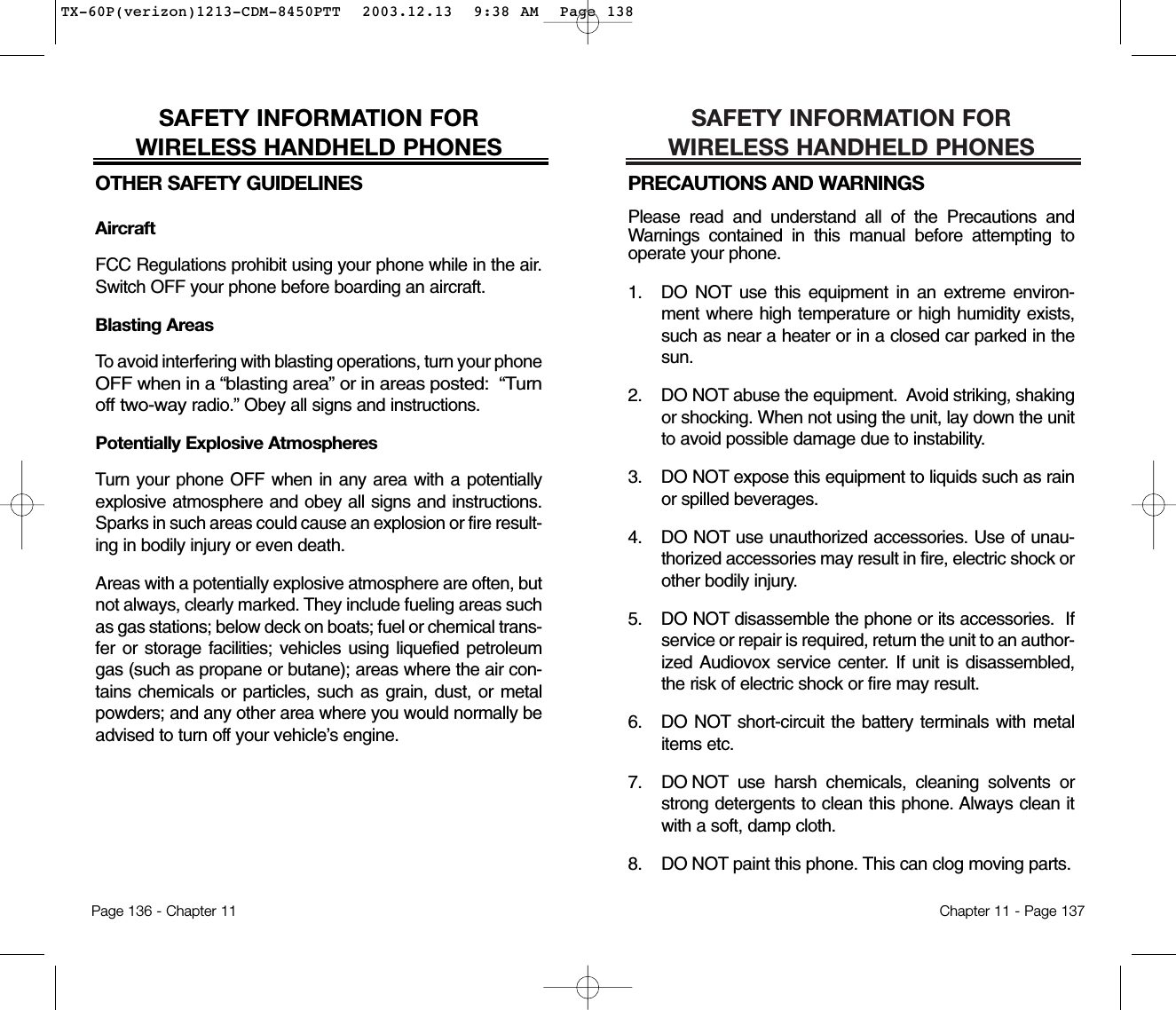 SAFETY INFORMATION FOR WIRELESS HANDHELD PHONESPRECAUTIONS AND WARNINGSPlease read and understand all of the Precautions andWarnings contained in this manual before attempting tooperate your phone.  1. DO NOT use this equipment in an extreme environ-ment where high temperature or high humidity exists,such as near a heater or in a closed car parked in thesun.2. DO NOT abuse the equipment.  Avoid striking, shakingor shocking. When not using the unit, lay down the unitto avoid possible damage due to instability.3. DO NOT expose this equipment to liquids such as rainor spilled beverages.4. DO NOT use unauthorized accessories. Use of unau-thorized accessories may result in fire, electric shock orother bodily injury.  5. DO NOT disassemble the phone or its accessories.  Ifservice or repair is required, return the unit to an author-ized Audiovox service center. If unit is disassembled,the risk of electric shock or fire may result.6. DO NOT short-circuit the battery terminals with metalitems etc.7.  DO NOT use harsh chemicals, cleaning solvents orstrong detergents to clean this phone. Always clean itwith a soft, damp cloth.8.  DO NOT paint this phone. This can clog moving parts. Chapter 11 - Page 137SAFETY INFORMATION FOR WIRELESS HANDHELD PHONESOTHER SAFETY GUIDELINESAircraftFCC Regulations prohibit using your phone while in the air.Switch OFF your phone before boarding an aircraft.Blasting AreasTo avoid interfering with blasting operations, turn your phoneOFF when in a “blasting area” or in areas posted:  “Turnoff two-wayradio.” Obey all signs and instructions.Potentially Explosive AtmospheresTurn your phone OFF when in any area with a potentiallyexplosive atmosphere and obey all signs and instructions.Sparks in such areas could cause an explosion or fire result-ing in bodily injury or even death.Areas with a potentially explosive atmosphere are often, butnot always, clearly marked. They include fueling areas suchas gas stations; below deck on boats; fuel or chemical trans-fer or storage facilities; vehicles using liquefied petroleumgas (such as propane or butane); areas where the air con-tains chemicals or particles, such as grain, dust, or metalpowders; and any other area where you would normally beadvised to turn off your vehicle’s engine.Page 136 - Chapter 11TX-60P(verizon)1213-CDM-8450PTT  2003.12.13  9:38 AM  Page 138