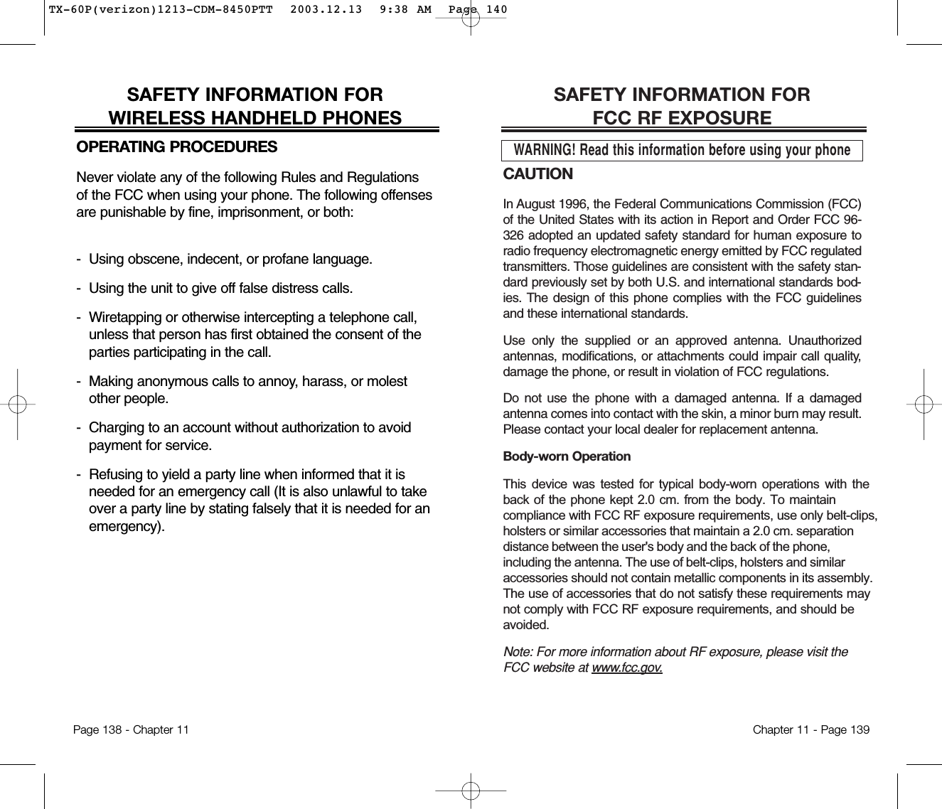 CAUTIONIn August 1996, the Federal Communications Commission (FCC)of the United States with its action in Report and Order FCC 96-326 adopted an updated safety standard for human exposure toradio frequency electromagnetic energy emitted by FCC regulatedtransmitters. Those guidelines are consistent with the safety stan-dard previously set by both U.S. and international standards bod-ies. The design of this phone complies with the FCC guidelinesand these international standards.Use only the supplied or an approved antenna. Unauthorizedantennas, modifications, or attachments could impair call quality,damage the phone, or result in violation of FCC regulations.Do not use the phone with a damaged antenna. If a damagedantenna comes into contact with the skin, a minor burn may result.Please contact your local dealer for replacement antenna.Body-worn Operation This device was tested for typical body-worn operations with the back of the phone kept 2.0 cm. from the body. To maintaincompliance with FCC RF exposure requirements, use only belt-clips,holsters or similar accessories that maintain a 2.0 cm. separationdistance between the user&apos;s body and the back of the phone,including the antenna. The use of belt-clips, holsters and similaraccessories should not contain metallic components in its assembly.The use of accessories that do not satisfy these requirements maynot comply with FCC RF exposure requirements, and should beavoided.Note: For more information about RF exposure, please visit theFCC website at www.fcc.gov.SAFETY INFORMATION FOR FCC RF EXPOSUREWARNING! Read this information before using your phoneChapter 11 - Page 139SAFETY INFORMATION FOR WIRELESS HANDHELD PHONESOPERATING PROCEDURESNever violate any of the following Rules and Regulationsof the FCC when using your phone. The following offensesare punishable by fine, imprisonment, or both:-  Using obscene, indecent, or profane language.-  Using the unit to give off false distress calls.-  Wiretapping or otherwise intercepting a telephone call,unless that person has first obtained the consent of theparties participating in the call.-  Making anonymous calls to annoy, harass, or molestother people.-  Charging to an account without authorization to avoidpayment for service.-  Refusing to yield a party line when informed that it isneeded for an emergency call (It is also unlawful to takeover a party line by stating falsely that it is needed for anemergency).Page 138 - Chapter 11TX-60P(verizon)1213-CDM-8450PTT  2003.12.13  9:38 AM  Page 140