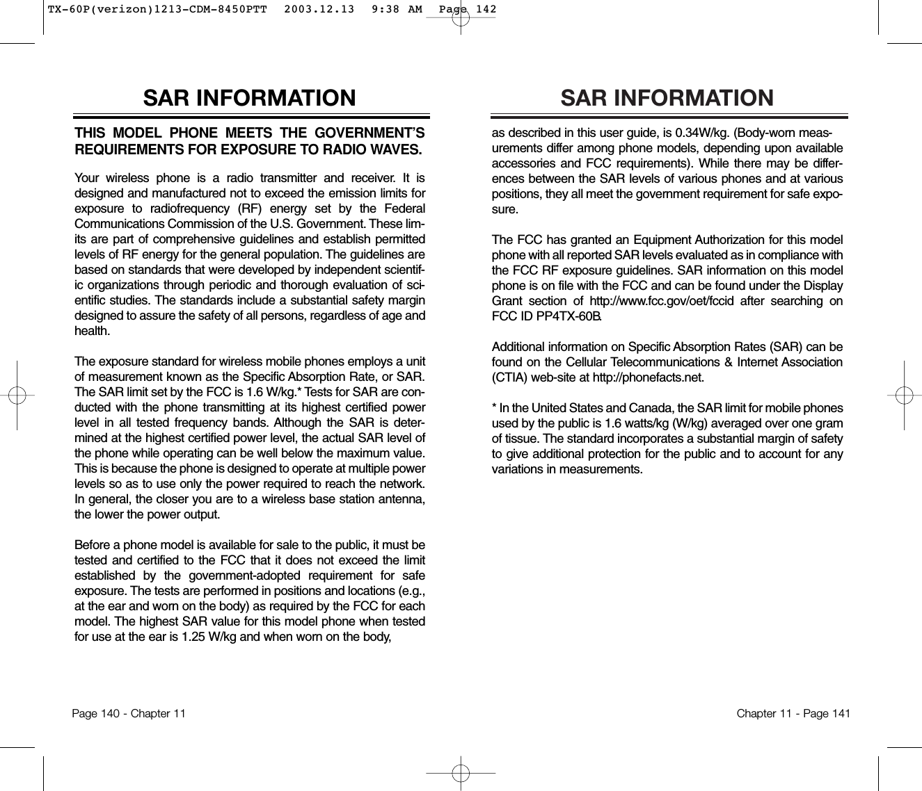 SAR INFORMATIONas described in this user guide, is 0.34W/kg. (Body-worn meas-urements differ among phone models, depending upon availableaccessories and FCC requirements). While there may be differ-ences between the SAR levels of various phones and at variouspositions, they all meet the government requirement for safe expo-sure.The FCC has granted an Equipment Authorization for this modelphone with all reported SAR levels evaluated as in compliance withthe FCC RF exposure guidelines. SAR information on this modelphone is on file with the FCC and can be found under the DisplayGrant section of http://www.fcc.gov/oet/fccid after searching onFCC ID PP4TX-60B . Additional information on Specific Absorption Rates (SAR) can befound on the Cellular Telecommunications &amp; Internet Association(CTIA) web-site at http://phonefacts.net.* In the United States and Canada, the SAR limit for mobile phonesused by the public is 1.6 watts/kg (W/kg) averaged over one gramof tissue. The standard incorporates a substantial margin of safetyto give additional protection for the public and to account for anyvariations in measurements.Chapter 11 - Page 141THIS MODEL PHONE MEETS THE GOVERNMENT’SREQUIREMENTS FOR EXPOSURE TO RADIO WAVES.Your wireless phone is a radio transmitter and receiver. It isdesigned and manufactured not to exceed the emission limits forexposure to radiofrequency (RF) energy set by the FederalCommunications Commission of the U.S. Government. These lim-its are part of comprehensive guidelines and establish permittedlevels of RF energy for the general population. The guidelines arebased on standards that were developed by independent scientif-ic organizations through periodic and thorough evaluation of sci-entific studies. The standards include a substantial safety margindesigned to assure the safety of all persons, regardless of age andhealth.The exposure standard for wireless mobile phones employs a unitof measurement known as the Specific Absorption Rate, or SAR.The SAR limit set by the FCC is 1.6 W/kg.* Tests for SAR are con-ducted with the phone transmitting at its highest certified powerlevel in all tested frequency bands. Although the SAR is deter-mined at the highest certified power level, the actual SAR level ofthe phone while operating can be well below the maximum value.This is because the phone is designed to operate at multiple powerlevels so as to use only the power required to reach the network.In general, the closer you are to a wireless base station antenna,the lower the power output. Before a phone model is available for sale to the public, it must betested and certified to the FCC that it does not exceed the limitestablished by the government-adopted requirement for safeexposure. The tests are performed in positions and locations (e.g.,at the ear and worn on the body) as required by the FCC for eachmodel. The highest SAR value for this model phone when testedfor use at the ear is 1.25 W/kg and when worn on the body, SAR INFORMATIONPage 140 - Chapter 11TX-60P(verizon)1213-CDM-8450PTT  2003.12.13  9:38 AM  Page 142