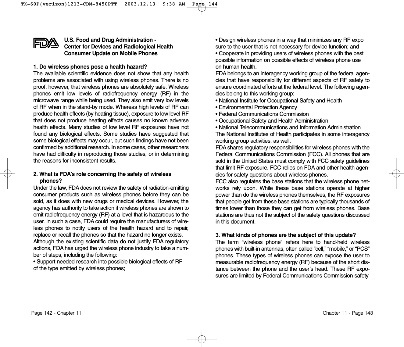 • Design wireless phones in a way that minimizes any RF exposure to the user that is not necessary for device function; and • Cooperate in providing users of wireless phones with the best possible information on possible effects of wireless phone use on human health. FDA belongs to an interagency working group of the federal agen-cies that have responsibility for different aspects of RF safety toensure coordinated efforts at the federal level. The following agen-cies belong to this working group:• National Institute for Occupational Safety and Health • Environmental Protection Agency • Federal Communications Commission • Occupational Safety and Health Administration • National Telecommunications and Information Administration The National Institutes of Health participates in some interagencyworking group activities, as well.FDA shares regulatory responsibilities for wireless phones with theFederal Communications Commission (FCC). All phones that aresold in the United States must comply with FCC safety guidelinesthat limit RF exposure. FCC relies on FDA and other health agen-cies for safety questions about wireless phones.FCC also regulates the base stations that the wireless phone net-works rely upon. While these base stations operate at higherpower than do the wireless phones themselves, the RF exposuresthat people get from these base stations are typically thousands oftimes lower than those they can get from wireless phones. Basestations are thus not the subject of the safety questions discussedin this document.3. What kinds of phones are the subject of this update? The term “wireless phone” refers here to hand-held wirelessphones with built-in antennas, often called “cell,” “mobile,” or “PCS”phones. These types of wireless phones can expose the user tomeasurable radiofrequency energy (RF) because of the short dis-tance between the phone and the user’s head. These RF expo-sures are limited by Federal Communications Commission safety Chapter 11 - Page 143U.S. Food and Drug Administration - Center for Devices and Radiological HealthConsumer Update on Mobile Phones1. Do wireless phones pose a health hazard? The available scientific evidence does not show that any healthproblems are associated with using wireless phones. There is noproof, however, that wireless phones are absolutely safe. Wirelessphones emit low levels of radiofrequency energy (RF) in themicrowave range while being used. They also emit very low levelsof RF when in the stand-by mode. Whereas high levels of RF canproduce health effects (by heating tissue), exposure to low level RFthat does not produce heating effects causes no known adversehealth effects. Many studies of low level RF exposures have notfound any biological effects. Some studies have suggested thatsome biological effects may occur, but such findings have not beenconfirmed by additional research. In some cases, other researchershave had difficulty in reproducing those studies, or in determiningthe reasons for inconsistent results.2. What is FDA’s role concerning the safety of wirelessphones? Under the law, FDA does not review the safety of radiation-emittingconsumer products such as wireless phones before they can besold, as it does with new drugs or medical devices. However, theagency has authority to take action if wireless phones are shown toemit radiofrequency energy (RF) at a level that is hazardous to theuser. In such a case, FDA could require the manufacturers of wire-less phones to notify users of the health hazard and to repair,replace or recall the phones so that the hazard no longer exists.Although the existing scientific data do not justify FDA regulatoryactions, FDA has urged the wireless phone industry to take a num-ber of steps, including the following:• Support needed research into possible biological effects of RF of the type emitted by wireless phones;Page 142 - Chapter 11TX-60P(verizon)1213-CDM-8450PTT  2003.12.13  9:38 AM  Page 144