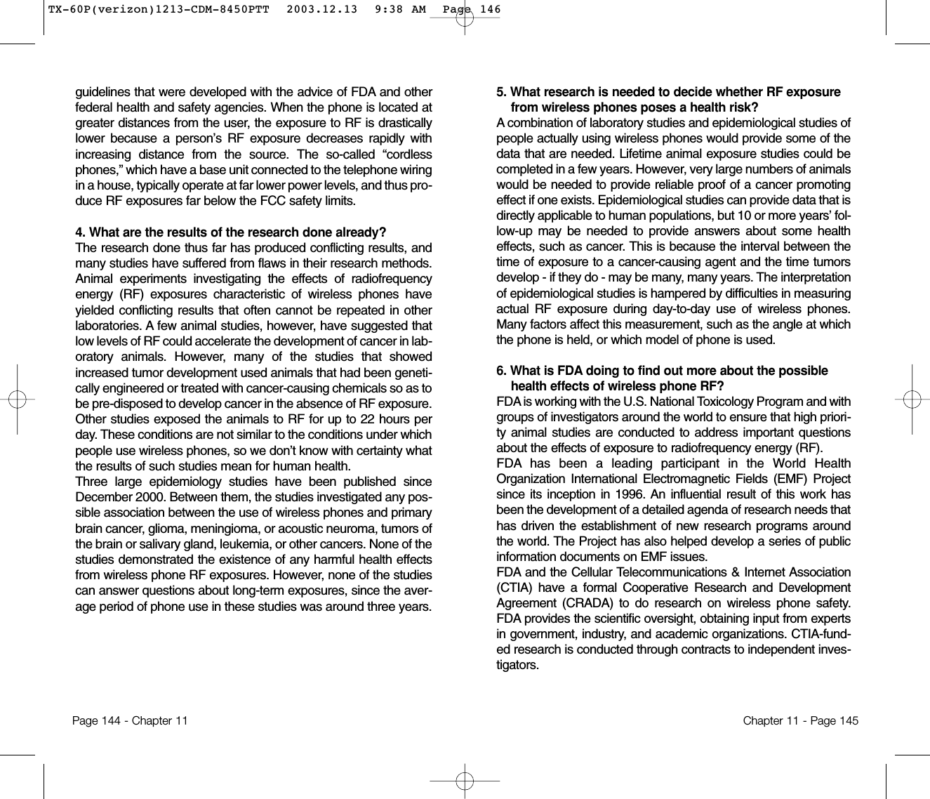 5. What research is needed to decide whether RF exposurefrom wireless phones poses a health risk? A combination of laboratory studies and epidemiological studies ofpeople actually using wireless phones would provide some of thedata that are needed. Lifetime animal exposure studies could becompleted in a few years. However, very large numbers of animalswould be needed to provide reliable proof of a cancer promotingeffect if one exists. Epidemiological studies can provide data that isdirectly applicable to human populations, but 10 or more years’ fol-low-up may be needed to provide answers about some healtheffects, such as cancer. This is because the interval between thetime of exposure to a cancer-causing agent and the time tumorsdevelop - if they do - may be many, many years. The interpretationof epidemiological studies is hampered by difficulties in measuringactual RF exposure during day-to-day use of wireless phones.Many factors affect this measurement, such as the angle at whichthe phone is held, or which model of phone is used.6. What is FDA doing to find out more about the possiblehealth effects of wireless phone RF? FDA is working with the U.S. National Toxicology Program and withgroups of investigators around the world to ensure that high priori-ty animal studies are conducted to address important questionsabout the effects of exposure to radiofrequency energy (RF).FDA has been a leading participant in the World HealthOrganization International Electromagnetic Fields (EMF) Projectsince its inception in 1996. An influential result of this work hasbeen the development of a detailed agenda of research needs thathas driven the establishment of new research programs aroundthe world. The Project has also helped develop a series of publicinformation documents on EMF issues.FDA and the Cellular Telecommunications &amp; Internet Association(CTIA) have a formal Cooperative Research and DevelopmentAgreement (CRADA) to do research on wireless phone safety.FDA provides the scientific oversight, obtaining input from expertsin government, industry, and academic organizations. CTIA-fund-ed research is conducted through contracts to independent inves-tigators. Chapter 11 - Page 145guidelines that were developed with the advice of FDA and otherfederal health and safety agencies. When the phone is located atgreater distances from the user, the exposure to RF is drasticallylower because a person’s RF exposure decreases rapidly withincreasing distance from the source. The so-called “cordlessphones,” which have a base unit connected to the telephone wiringin a house, typically operate at far lower power levels, and thus pro-duce RF exposures far below the FCC safety limits.4. What are the results of the research done already?The research done thus far has produced conflicting results, andmany studies have suffered from flaws in their research methods.Animal experiments investigating the effects of radiofrequencyenergy (RF) exposures characteristic of wireless phones haveyielded conflicting results that often cannot be repeated in otherlaboratories. A few animal studies, however, have suggested thatlow levels of RF could accelerate the development of cancer in lab-oratory animals. However, many of the studies that showedincreased tumor development used animals that had been geneti-cally engineered or treated with cancer-causing chemicals so as tobe pre-disposed to develop cancer in the absence of RF exposure.Other studies exposed the animals to RF for up to 22 hours perday. These conditions are not similar to the conditions under whichpeople use wireless phones, so we don’t know with certainty whatthe results of such studies mean for human health.Three large epidemiology studies have been published sinceDecember 2000. Between them, the studies investigated any pos-sible association between the use of wireless phones and primarybrain cancer, glioma, meningioma, or acoustic neuroma, tumors ofthe brain or salivary gland, leukemia, or other cancers. None of thestudies demonstrated the existence of any harmful health effectsfrom wireless phone RF exposures. However, none of the studiescan answer questions about long-term exposures, since the aver-age period of phone use in these studies was around three years.Page 144 - Chapter 11TX-60P(verizon)1213-CDM-8450PTT  2003.12.13  9:38 AM  Page 146