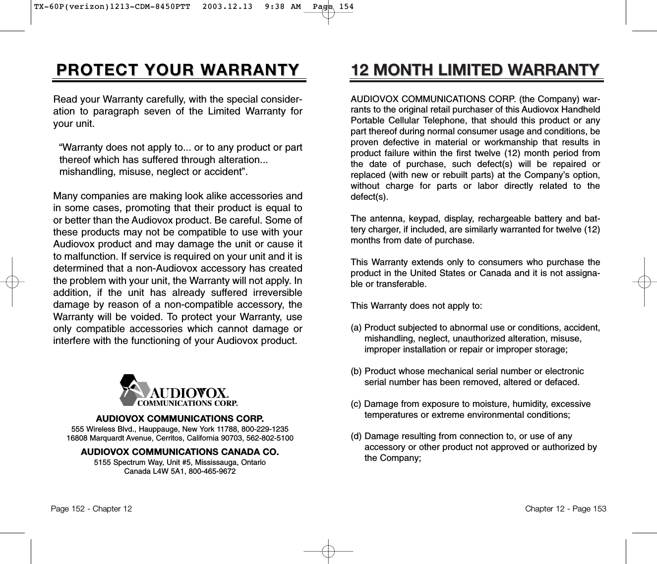 12 MONTH LIMITED W12 MONTH LIMITED WARRANTYARRANTYAUDIOVOX COMMUNICATIONS CORP. (the Company) war-rants to the original retail purchaser of this Audiovox HandheldPortable Cellular Telephone, that should this product or anypart thereof during normal consumer usage and conditions, beproven defective in material or workmanship that results inproduct failure within the first twelve (12) month period fromthe date of purchase, such defect(s) will be repaired orreplaced (with new or rebuilt parts) at the Company’s option,without charge for parts or labor directly related to thedefect(s).The antenna, keypad, display, rechargeable battery and bat-tery charger, if included, are similarly warranted for twelve (12)months from date of purchase.This Warranty extends only to consumers who purchase theproduct in the United States or Canada and it is not assigna-ble or transferable.This Warranty does not apply to:(a) Product subjected to abnormal use or conditions, accident, mishandling, neglect, unauthorized alteration, misuse, improper installation or repair or improper storage;(b) Product whose mechanical serial number or electronic serial number has been removed, altered or defaced.(c) Damage from exposure to moisture, humidity, excessive temperatures or extreme environmental conditions;(d) Damage resulting from connection to, or use of any accessory or other product not approved or authorized by the Company;Chapter 12 - Page 153Read your Warranty carefully, with the special consider-ation to paragraph seven of the Limited Warranty foryour unit.“Warranty does not apply to... or to any product or part  thereof which has suffered through alteration... mishandling, misuse, neglect or accident”.Many companies are making look alike accessories andin some cases, promoting that their product is equal toor better than the Audiovox product. Be careful. Some ofthese products may not be compatible to use with yourAudiovox product and may damage the unit or cause itto malfunction. If service is required on your unit and it isdetermined that a non-Audiovox accessory has createdthe problem with your unit, the Warranty will not apply. Inaddition, if the unit has already suffered irreversibledamage by reason of a non-compatible accessory, theWarranty will be voided. To protect your Warranty, useonly compatible accessories which cannot damage orinterfere with the functioning of your Audiovox product.   AUDIOVOX COMMUNICATIONS CORP.555 Wireless Blvd., Hauppauge, New York 11788, 800-229-123516808 Marquardt Avenue, Cerritos, California 90703, 562-802-5100AUDIOVOX COMMUNICATIONS CANADA CO.5155 Spectrum Way, Unit #5, Mississauga, OntarioCanada L4W 5A1, 800-465-9672Page 152 - Chapter 12PROTECT YOUR WPROTECT YOUR WARRANTYARRANTYTX-60P(verizon)1213-CDM-8450PTT  2003.12.13  9:38 AM  Page 154