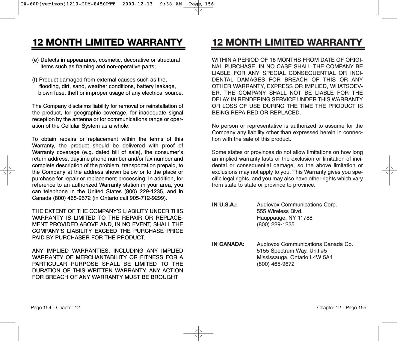 12 MONTH LIMITED W12 MONTH LIMITED WARRANTYARRANTYWITHIN A PERIOD OF 18 MONTHS FROM DATE OF ORIGI-NAL PURCHASE. IN NO CASE SHALL THE COMPANY BELIABLE FOR ANY SPECIAL CONSEQUENTIAL OR INCI-DENTAL DAMAGES FOR BREACH OF THIS OR ANYOTHER WARRANTY, EXPRESS OR IMPLIED, WHATSOEV-ER. THE COMPANY SHALL NOT BE LIABLE FOR THEDELAY IN RENDERING SERVICE UNDER THIS WARRANTYOR LOSS OF USE DURING THE TIME THE PRODUCT ISBEING REPAIRED OR REPLACED.No person or representative is authorized to assume for theCompany any liability other than expressed herein in connec-tion with the sale of this product.Some states or provinces do not allow limitations on how longan implied warranty lasts or the exclusion or limitation of inci-dental or consequential damage, so the above limitation orexclusions may not apply to you. This Warranty gives you spe-cific legal rights, and you may also have other rights which varyfrom state to state or province to province.IN U.S.A.:    Audiovox Communications Corp.555 Wireless Blvd.Hauppauge, NY 11788(800) 229-1235IN CANADA:    Audiovox Communications Canada Co. 5155 Spectrum Way, Unit #5Mississauga, Ontario L4W 5A1(800) 465-9672Chapter 12 - Page 15512 MONTH LIMITED W12 MONTH LIMITED WARRANTYARRANTY(e) Defects in appearance, cosmetic, decorative or structural items such as framing and non-operative parts;(f) Product damaged from external causes such as fire, flooding, dirt, sand, weather conditions, battery leakage, blown fuse, theft or improper usage of any electrical source. The Company disclaims liability for removal or reinstallation ofthe product, for geographic coverage, for inadequate signalreception by the antenna or for communications range or oper-ation of the Cellular System as a whole.To obtain repairs or replacement within the terms of thisWarranty, the product should be delivered with proof ofWarranty coverage (e.g. dated bill of sale), the consumer’sreturn address, daytime phone number and/or fax number andcomplete description of the problem, transportation prepaid, tothe Company at the address shown below or to the place orpurchase for repair or replacement processing. In addition, forreference to an authorized Warranty station in your area, youcan telephone in the United States (800) 229-1235, and inCanada (800) 465-9672 (in Ontario call 905-712-9299).THE EXTENT OF THE COMPANY’S LIABILITY UNDER THISWARRANTY IS LIMITED TO THE REPAIR OR REPLACE-MENT PROVIDED ABOVE AND, IN NO EVENT, SHALL THECOMPANY’S LIABILITY EXCEED THE PURCHASE PRICEPAID BY PURCHASER FOR THE PRODUCT. ANY IMPLIED WARRANTIES, INCLUDING ANY IMPLIEDWARRANTY OF MERCHANTABILITY OR FITNESS FOR APARTICULAR PURPOSE SHALL BE LIMITED TO THEDURATION OF THIS WRITTEN WARRANTY. ANY ACTIONFOR BREACH OF ANY WARRANTY MUST BE BROUGHTPage 154 - Chapter 12TX-60P(verizon)1213-CDM-8450PTT  2003.12.13  9:38 AM  Page 156