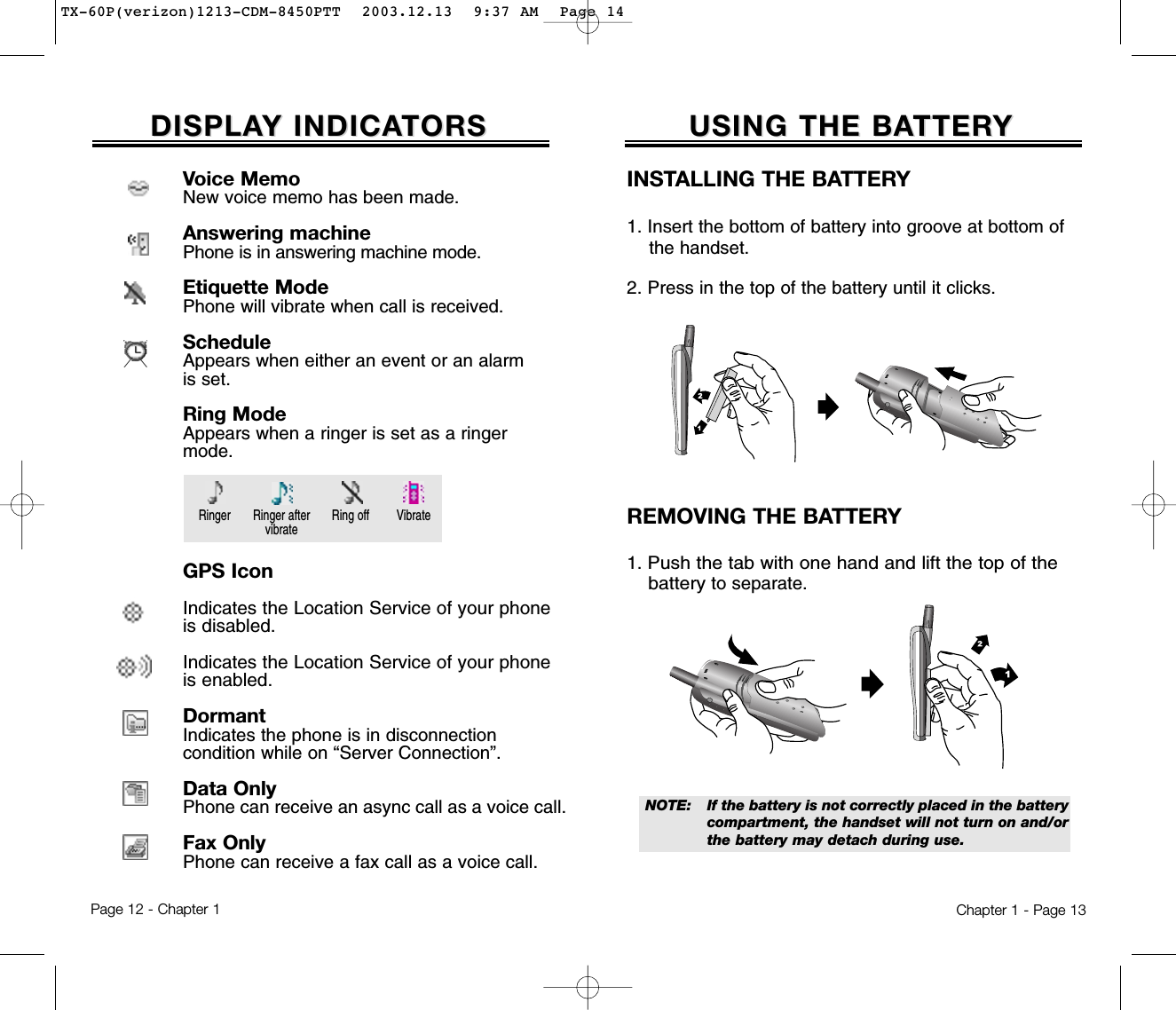 USING THE BAUSING THE BATTERTTERYYChapter 1 - Page 13DISPLADISPLAY INDICAY INDICATORSTORSINSTALLING THE BATTERY1. Insert the bottom of battery into groove at bottom of the handset.  2. Press in the top of the battery until it clicks.REMOVING THE BATTERY1. Push the tab with one hand and lift the top of the batteryto separate.NOTE:  If the battery is not correctly placed in the battery compartment, the handset will not turn on and/orthe battery may detach during use.Page 12 - Chapter 1Voice MemoNew voice memo has been made.Answering machinePhone is in answering machine mode.Etiquette ModePhone will vibrate when call is received.ScheduleAppears when either an event or an alarmis set.Ring ModeAppears when a ringer is set as a ringermode.GPS IconIndicates the Location Service of your phoneis disabled.Indicates the Location Service of your phoneis enabled.DormantIndicates the phone is in disconnectioncondition while on “Server Connection”.Data OnlyPhone can receive an async call as a voice call.Fax OnlyPhone can receive a fax call as a voice call.Ringer Ring off VibrateRinger aftervibrateTX-60P(verizon)1213-CDM-8450PTT  2003.12.13  9:37 AM  Page 14