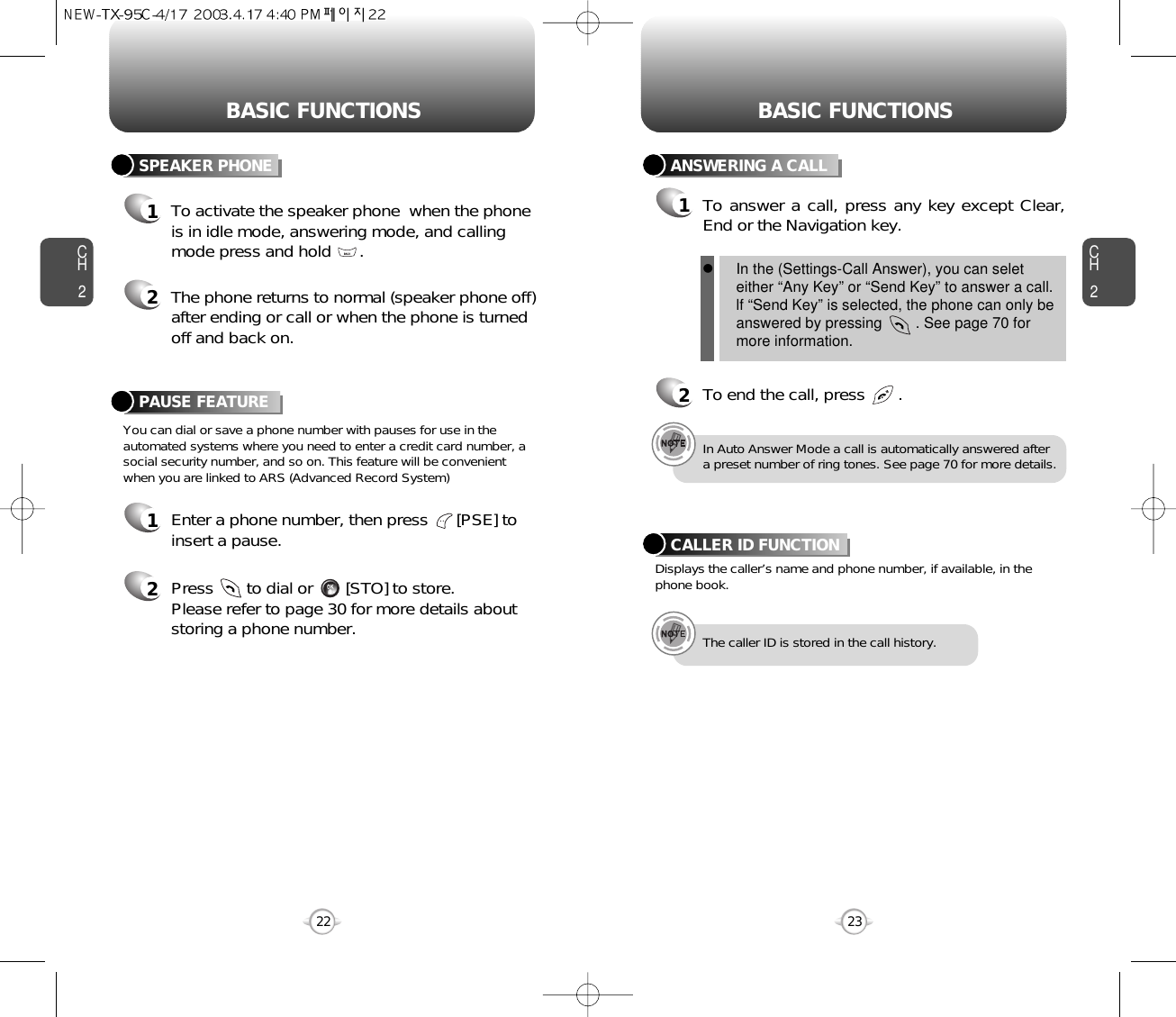 BASIC FUNCTIONS BASIC FUNCTIONSCH2You can dial or save a phone number with pauses for use in theautomated systems where you need to enter a credit card number, asocial security number, and so on. This feature will be convenientwhen you are linked to ARS (Advanced Record System)PAUSE FEATURE1Enter a phone number, then press      [PSE] toinsert a pause.2Press       to dial or       [STO] to store.Please refer to page 30 for more details about storing a phone number.23CH2SPEAKER PHONE1To activate the speaker phone  when the phoneis in idle mode, answering mode, and callingmode press and hold      .2The phone returns to normal (speaker phone off)after ending or call or when the phone is turnedoff and back on.22ANSWERING A CALL1To answer a call, press any key except Clear,End or the Navigation key.2To end the call, press       .In Auto Answer Mode a call is automatically answered aftera preset number of ring tones. See page 70 for more details.Displays the caller’s name and phone number, if available, in thephone book.CALLER ID FUNCTIONThe caller ID is stored in the call history.lIn the (Settings-Call Answer), you can seleteither “Any Key” or “Send Key” to answer a call.lf “Send Key” is selected, the phone can only beanswered by pressing        . See page 70 formore information.