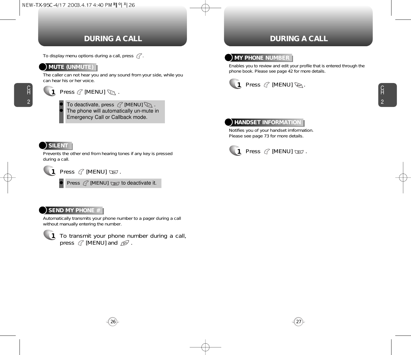 DURING A CALL DURING A CALLCH2The caller can not hear you and any sound from your side, while youcan hear his or her voice.To display menu options during a call, press       .MUTE (UNMUTE)1Press      [MENU]        .Prevents the other end from hearing tones if any key is pressedduring a call.SILENT 1Press       [MENU]        .Automatically transmits your phone number to a pager during a callwithout manually entering the number.SEND MY PHONE #1To transmit your phone number during a call,press       [MENU] and        .27CH226To deactivate, press       [MENU]        .The phone will automatically un-mute inEmergency Call or Callback mode.llPress       [MENU]         to deactivate it.lNotifies you of your handset imformation.Please see page 73 for more details.HANDSET INFORMATION1Press       [MENU]        .Enables you to review and edit your profile that is entered through thephone book. Please see page 42 for more details.MY PHONE NUMBER1Press       [MENU]       .