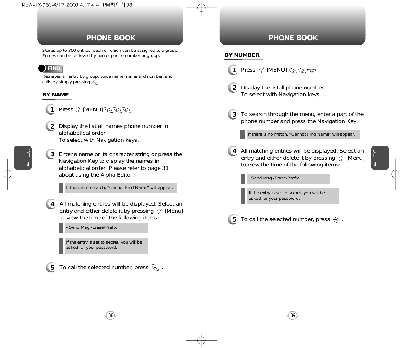 CH439CH438Stores up to 300 entries, each of which can be assigned to a group.Entries can be retrieved by name, phone number or group.Retrieves an entry by group, voice name, name and number, andcalls by simply pressing       .FINDPHONE BOOK1Press      [MENU]                  .3Enter a name or its character string or press theNavigation Key to display the names inalphabetical order. Please refer to page 31about using the Alpha Editor.2Display the list all names phone number inalphabetical order.To select with Navigation keys.4All matching entries will be displayed. Select anentry and either delete it by pressing       [Menu]to view the time of the following items:5To call the selected number, press        .BY NAMEIf the entry is set to secret, you will beasked for your password.- Send Msg./Erase/PrefixIf there is no match, “Cannot Find Name” will appear.PHONE BOOK1Press       [MENU]                   .3To search through the menu, enter a part of thephone number and press the Navigation Key.2Display the listall phone number.To select with Navigation keys.4All matching entries will be displayed. Select anentry and either delete it by pressing       [Menu]to view the time of the following items:5To call the selected number, press       .BY NUMBERIf the entry is set to secret, you will beasked for your password.- Send Msg./Erase/PrefixIf there is no match, “Cannot Find Name” will appear.