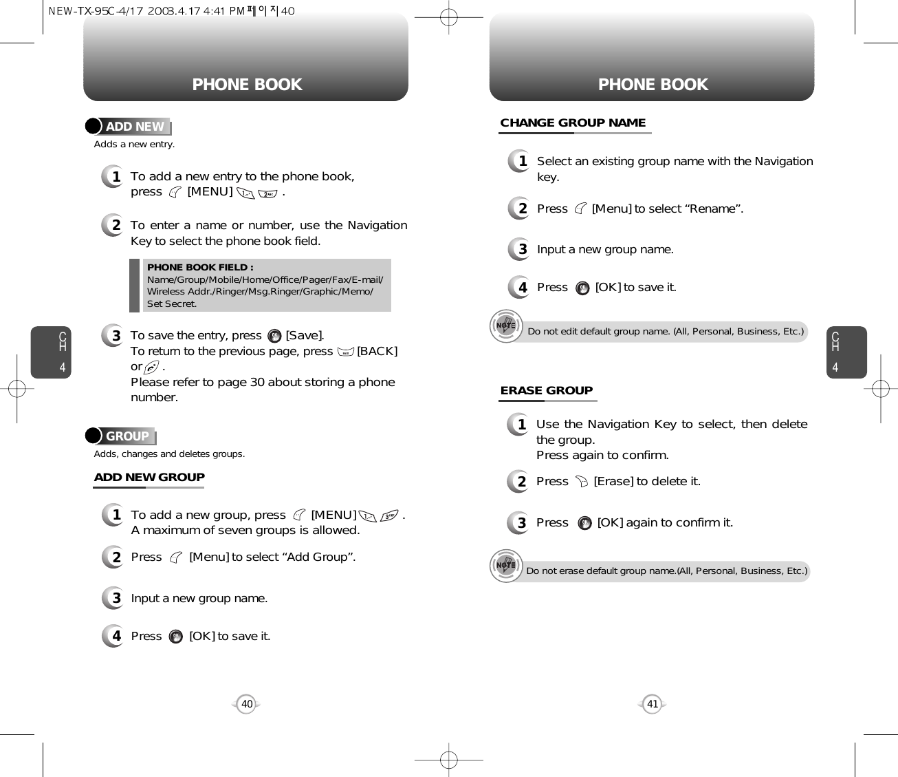 CH4CH440PHONE BOOK PHONE BOOK12To add a new entry to the phone book, press       [MENU]              .Adds a new entry.ADD NEWTo enter a name or number, use the NavigationKey to select the phone book field.3To save the entry, press       [Save]. To return to the previous page, press       [BACK] or      .Please refer to page 30 about storing a phonenumber.PHONE BOOK FIELD :Name/Group/Mobile/Home/Office/Pager/Fax/E-mail/Wireless Addr./Ringer/Msg.Ringer/Graphic/Memo/Set Secret.41GROUPAdds, changes and deletes groups.13To add a new group, press       [MENU]             .A maximum of seven groups is allowed.ADD NEW GROUPInput a new group name.4Press        [OK]to save it.2Press        [Menu]to select “Add Group”.CHANGE GROUP NAME1Select an existing group name with the Navigationkey.3Input a new group name.4Press        [OK]to save it.2Press       [Menu]to select “Rename”.ERASE GROUP1Use the Navigation Key to select, then deletethe group. Press again to confirm.2Press       [Erase] to delete it.3Press        [OK] again to confirm it.Do not edit default group name. (All, Personal, Business, Etc.)Do not erase default group name.(All, Personal, Business, Etc.)