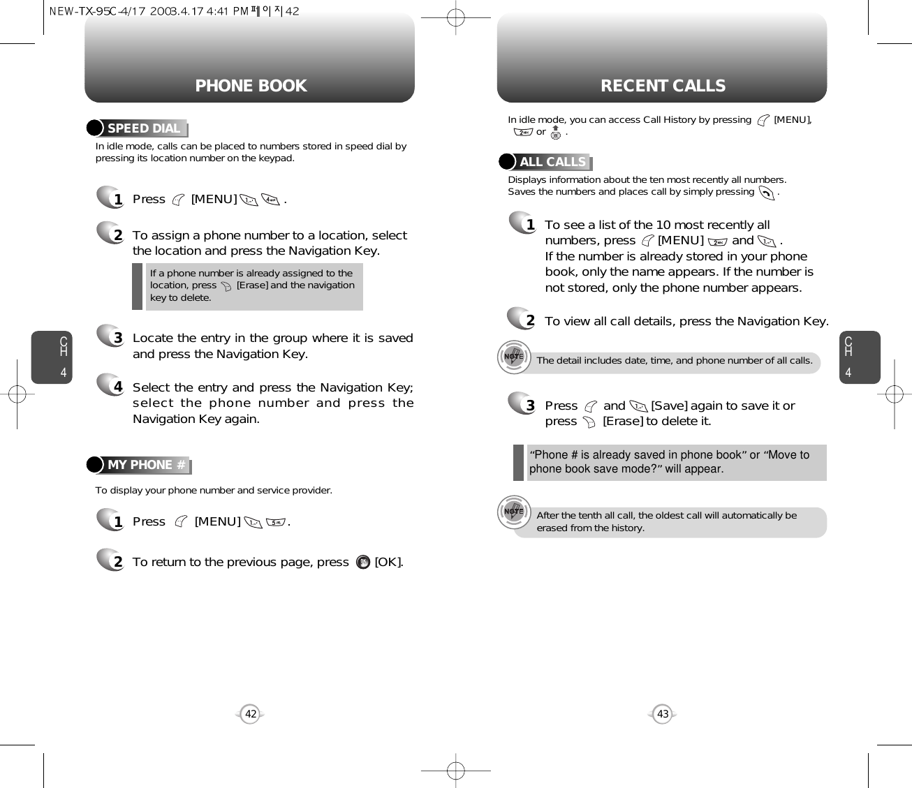 CH443CH442PHONE BOOK RECENT CALLSIn idle mode, calls can be placed to numbers stored in speed dial bypressing its location number on the keypad.To display your phone number and service provider.SPEED DIAL1Press       [MENU]             .2To assign a phone number to a location, selectthe location and press the Navigation Key.3Locate the entry in the group where it is savedand press the Navigation Key.4Select the entry and press the Navigation Key;select the phone number and press theNavigation Key again.If a phone number is already assigned to the location, press       [Erase] and the navigation key to delete.MY PHONE #1Press        [MENU]             .2To return to the previous page, press       [OK].The detail includes date, time, and phone number of all calls.After the tenth all call, the oldest call will automatically beerased from the history.Displays information about the ten most recently all numbers.Saves the numbers and places call by simply pressing        .In idle mode, you can access Call History by pressing        [MENU], or       .ALL CALLS1To see a list of the 10 most recently allnumbers, press      [MENU]        and       . If the number is already stored in your phonebook, only the name appears. If the number isnot stored, only the phone number appears.23Press       and       [Save] again to save it orpress       [Erase] to delete it.“Phone # is already saved in phone book”or “Move tophone book save mode?”will appear.To view all call details, press the Navigation Key.