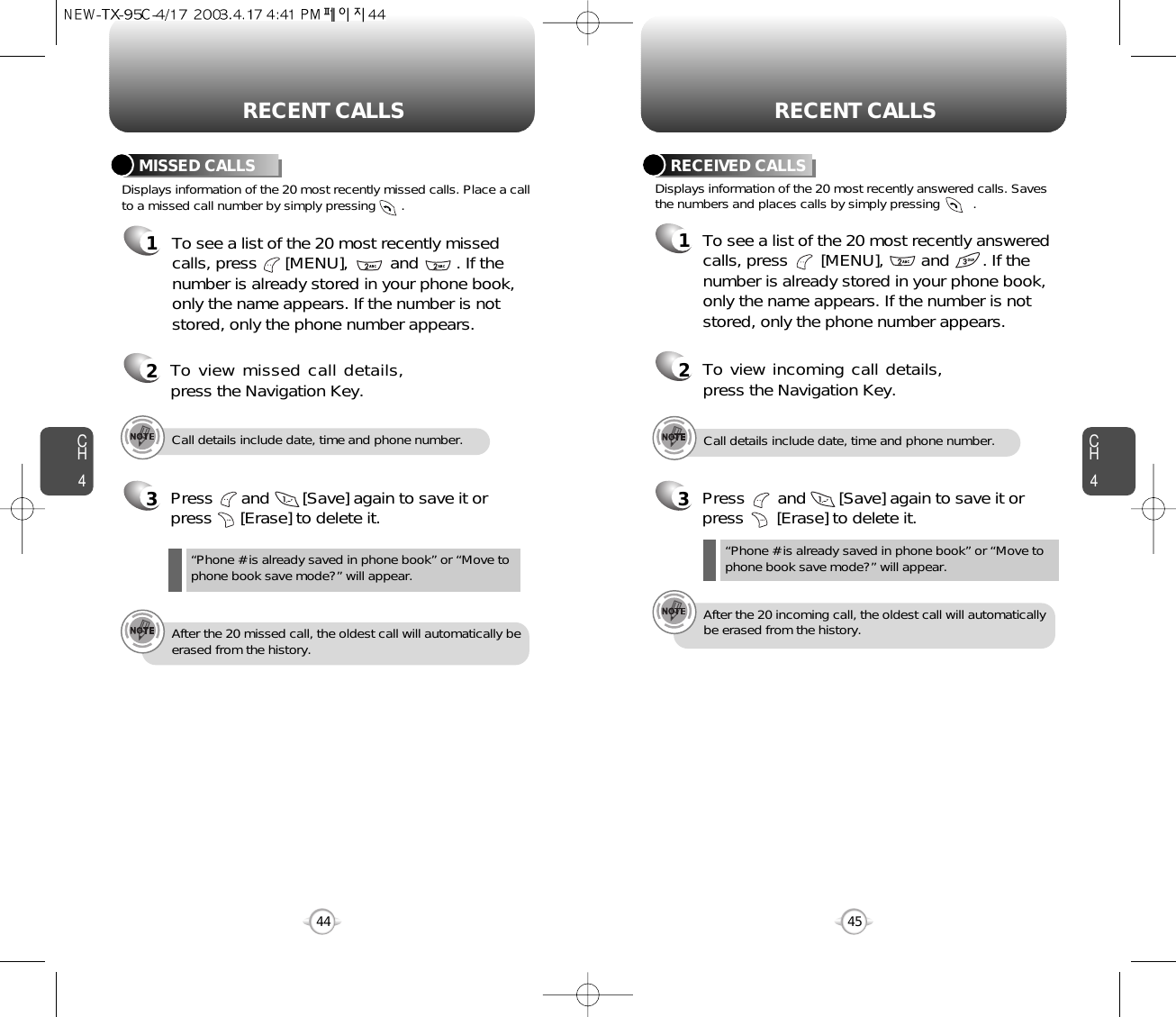 CH445CH444RECENT CALLS RECENT CALLSDisplays information of the 20 most recently missed calls. Place a callto a missed call number by simply pressing       . To see a list of the 20 most recently missed calls, press      [MENU],         and        . If thenumber is already stored in your phone book,only the name appears. If the number is notstored, only the phone number appears.MISSED CALLS12To view missed call details,press the Navigation Key.3Press      and       [Save] again to save it orpress      [Erase] to delete it.“Phone # is already saved in phone book” or “Move tophone book save mode?” will appear.Call details include date, time and phone number.After the 20 missed call, the oldest call will automatically beerased from the history.3Press       and       [Save] again to save it orpress       [Erase] to delete it.Call details include date, time and phone number.After the 20 incoming call, the oldest call will automaticallybe erased from the history.Displays information of the 20 most recently answered calls. Savesthe numbers and places calls by simply pressing         .RECEIVED CALLS1To see a list of the 20 most recently answeredcalls, press       [MENU],        and       . If thenumber is already stored in your phone book,only the name appears. If the number is notstored, only the phone number appears.2To view incoming call details,press the Navigation Key.“Phone # is already saved in phone book” or “Move tophone book save mode?” will appear.