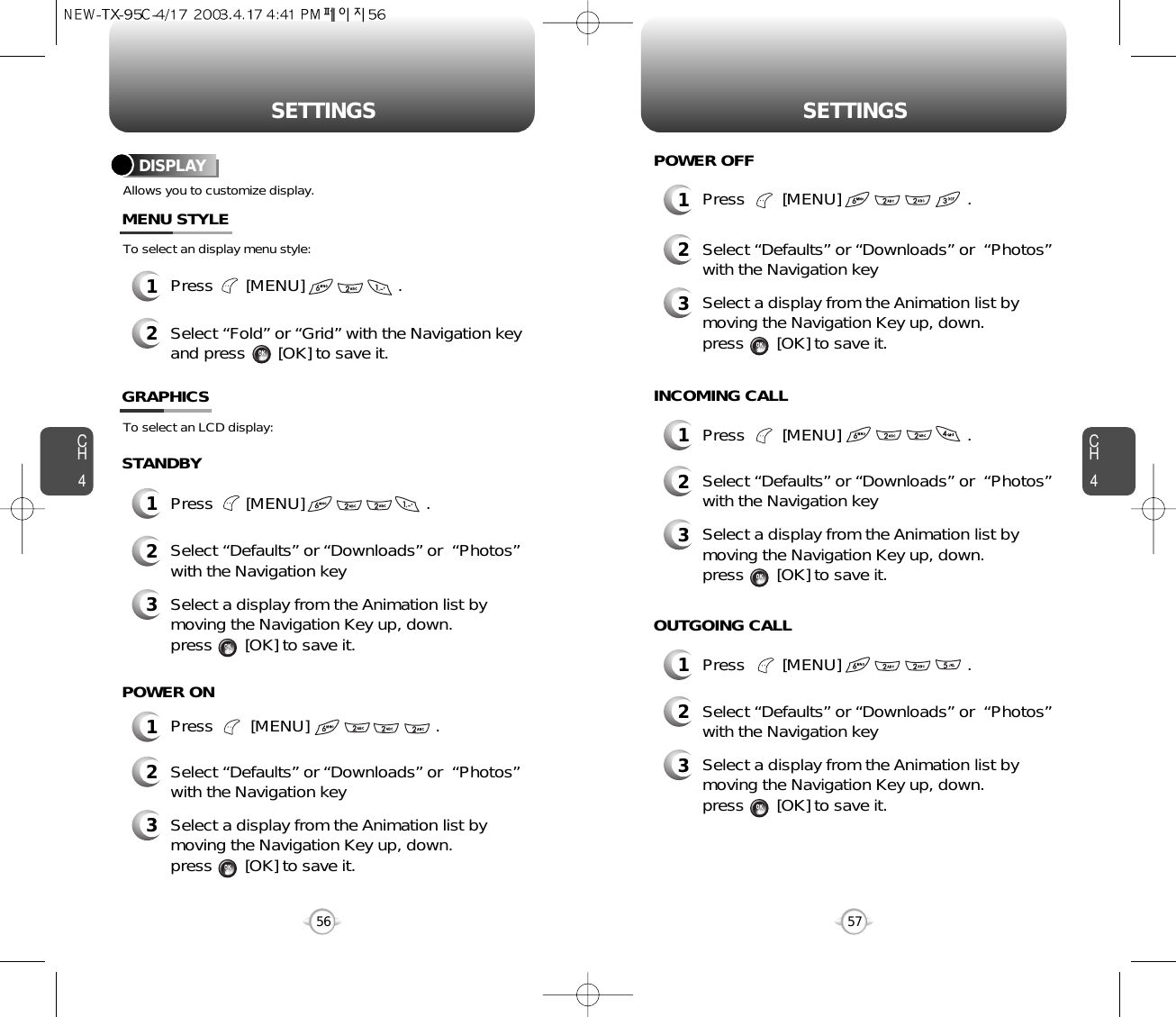 CH457SETTINGSCH456SETTINGSAllows you to customize display.To select an display menu style:DISPLAYMENU STYLESTANDBY1Press        [MENU]                           .POWER ON1Press        [MENU]                           .POWER OFF1Press        [MENU]                           .INCOMING CALL1Press        [MENU]                           .OUTGOING CALL1Press       [MENU]                    .2Select “Fold” or “Grid” with the Navigation keyand press       [OK] to save it.1Press       [MENU]                          .To select an LCD display:GRAPHICS2Select “Defaults” or “Downloads” or  “Photos”with the Navigation key3Select a display from the Animation list bymoving the Navigation Key up, down. press       [OK] to save it.2Select “Defaults” or “Downloads” or  “Photos”with the Navigation key3Select a display from the Animation list bymoving the Navigation Key up, down. press       [OK] to save it.2Select “Defaults” or “Downloads” or  “Photos”with the Navigation key3Select a display from the Animation list bymoving the Navigation Key up, down. press       [OK] to save it.2Select “Defaults” or “Downloads” or  “Photos”with the Navigation key3Select a display from the Animation list bymoving the Navigation Key up, down. press       [OK] to save it.2Select “Defaults” or “Downloads” or  “Photos”with the Navigation key3Select a display from the Animation list bymoving the Navigation Key up, down. press       [OK] to save it.