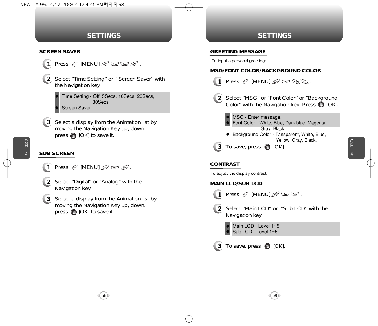 CH459SETTINGSCH458SETTINGSTo adjust the display contrast:CONTRAST1Press        [MENU]                    .1Press        [MENU]                           .SCREEN SAVER2Select “Time Setting” or  “Screen Saver” withthe Navigation key3Select a display from the Animation list bymoving the Navigation Key up, down. press       [OK] to save it.SUB SCREEN1Press        [MENU]                    .MAIN LCD/SUB LCDMSG/FONT COLOR/BACKGROUND COLORTo input a personal greeting:GREETING MESSAGE1Press        [MENU]                          .2Select “MSG” or “Font Color” or “BackgroundColor” with the Navigation key. Press       [OK].To save, press        [OK].2Select “Digital” or “Analog” with theNavigation key3Select a display from the Animation list bymoving the Navigation Key up, down. press       [OK] to save it.Time Setting - Off, 5Secs, 10Secs, 20Secs,30SecsScreen Saverll23Select “Main LCD” or  “Sub LCD” with theNavigation keyMain LCD - Level 1~5.Sub LCD - Level 1~5.llTo save, press        [OK].3MSG - Enter message.Font Color - White, Blue, Dark blue, Magenta, Gray, Black.Background Color - Tansparent, White, Blue, Yellow, Gray, Black.lll