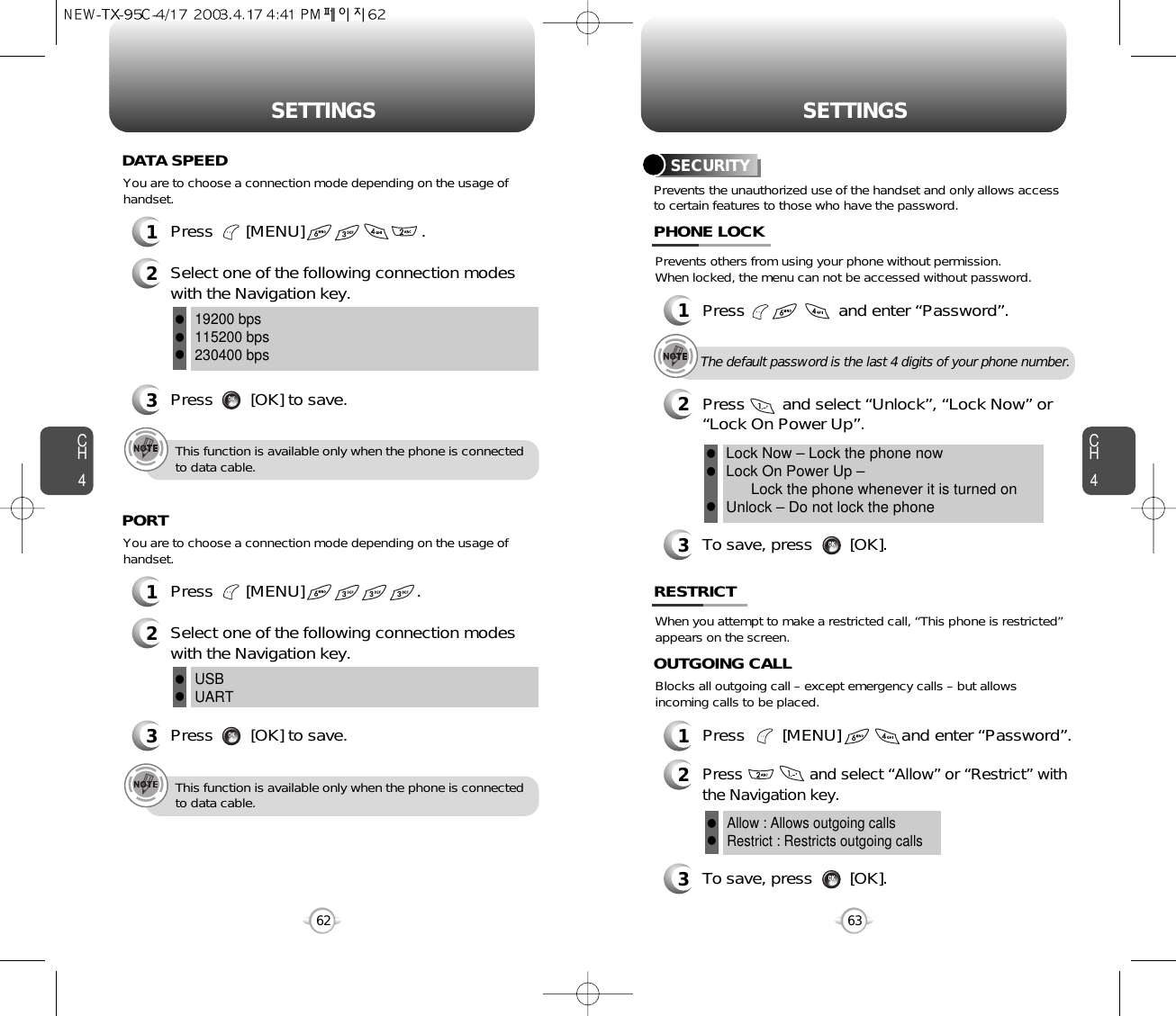 CH463SETTINGSCH462SETTINGSPrevents the unauthorized use of the handset and only allows accessto certain features to those who have the password.SECURITYPrevents others from using your phone without permission. When locked, the menu can not be accessed without password.1Press                    and enter “Password”.PHONE LOCK3To save, press        [OK].2Press        and select “Unlock”, “Lock Now” or “Lock On Power Up”.Lock Now – Lock the phone nowLock On Power Up – Lock the phone whenever it is turned onUnlock – Do not lock the phonelllThe default password is the last 4 digits of your phone number.1Press       [MENU]                         .2Select one of the following connection modeswith the Navigation key.3Press        [OK] to save.19200 bps115200 bps230400 bpslllThis function is available only when the phone is connectedto data cable.You are to choose a connection mode depending on the usage ofhandset.DATA SPEED1Press       [MENU]                        .2Select one of the following connection modeswith the Navigation key.3Press        [OK] to save.USBUARTllThis function is available only when the phone is connectedto data cable.You are to choose a connection mode depending on the usage ofhandset.PORTWhen you attempt to make a restricted call, “This phone is restricted”appears on the screen.RESTRICTBlocks all outgoing call – except emergency calls – but allowsincoming calls to be placed.1Press        [MENU]             and enter “Password”.2Press               and select “Allow” or “Restrict” withthe Navigation key.3To save, press        [OK].OUTGOING CALLAllow : Allows outgoing callsRestrict : Restricts outgoing callsll