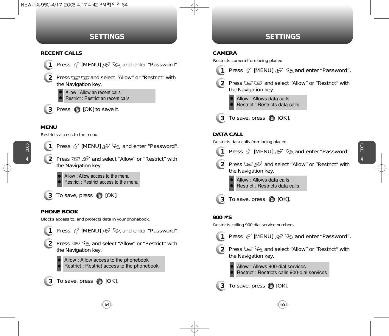 CH465SETTINGSCH464SETTINGS1Press       [MENU]              and enter “Password”.2Press              and select “Allow” or “Restrict” withthe Navigation key.3Press        [OK] to save it.Allow : Allow an recent callsRestrict : Restrict an recent callsllRECENT CALLSBlocks access to, and protects data in your phonebook.3To save, press        [OK].PHONE BOOKAllow : Allow access to the phonebookRestrict : Restrict access to the phonebookllRestricts access to the menu.3To save, press        [OK].MENUAllow : Allow access to the menuRestrict : Restrict access to the menull1Press       [MENU]              and enter “Password”.2Press               and select “Allow” or “Restrict” withthe Navigation key.1Press       [MENU]              and enter “Password”.2Press               and select “Allow” or “Restrict” withthe Navigation key.1Press       [MENU]              and enter “Password”.2Press               and select “Allow” or “Restrict” withthe Navigation key.Restricts data calls from being placed.3To save, press        [OK].DATA CALLAllow : Allows data callsRestrict : Restricts data calls ll1Press       [MENU]              and enter “Password”.2Press               and select “Allow” or “Restrict” withthe Navigation key.Restricts camera from being placed.3To save, press        [OK].CAMERAAllow : Allows data callsRestrict : Restricts data calls llRestricts calling 900 dial service numbers.3To save, press       [OK].900 #’SAllow : Allows 900-dial servicesRestrict : Restricts calls 900-dial servicesll1Press       [MENU]              and enter “Password”.2Press               and select “Allow” or “Restrict” withthe Navigation key.