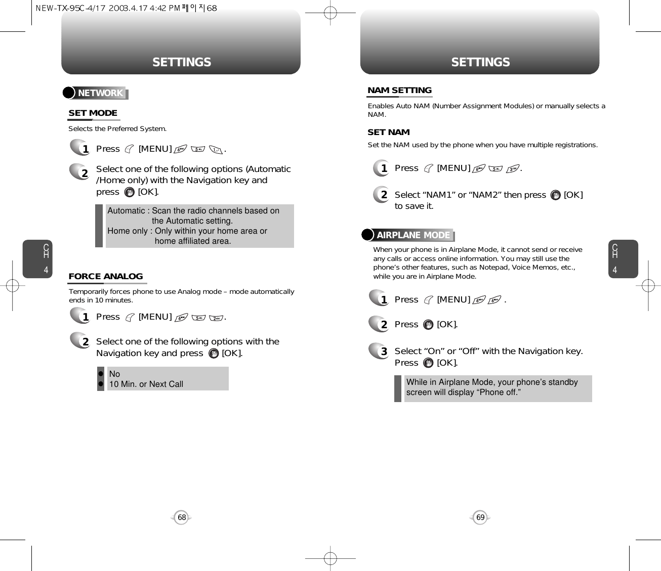 SETTINGS SETTINGSCH469CH46812Press       [MENU]                   .Select “NAM1” or “NAM2” then press       [OK] to save it.Enables Auto NAM (Number Assignment Modules) or manually selects aNAM.Set the NAM used by the phone when you have multiple registrations.SET NAMTemporarily forces phone to use Analog mode – mode automaticallyends in 10 minutes.1Press       [MENU]                    .2Select one of the following options with theNavigation key and press       [OK].Selects the Preferred System.NETWORK1Press       [MENU]                    .2Select one of the following options (Automatic/Home only) with the Navigation key and press       [OK].Automatic : Scan the radio channels based onthe Automatic setting.Home only : Only within your home area orhome affiliated area.SET MODEFORCE ANALOGNAM SETTINGNo10 Min. or Next CallllWhile in Airplane Mode, your phone’s standbyscreen will display “Phone off.”When your phone is in Airplane Mode, it cannot send or receiveany calls or access online information. You may still use thephone’s other features, such as Notepad, Voice Memos, etc., while you are in Airplane Mode.1Press       [MENU]             .2Press       [OK].AIRPLANE MODE3Select “On” or “Off” with the Navigation key.Press       [OK].