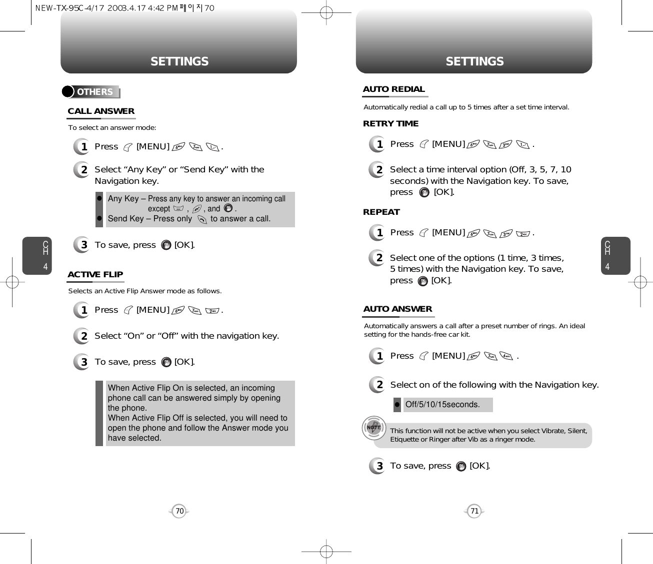 CH471SETTINGSCH470SETTINGSTo select an answer mode:OTHERS1Press       [MENU]                    .2Select “Any Key” or “Send Key” with theNavigation key.3To save, press       [OK].CALL ANSWERAny Key – Press any key to answer an incoming callexcept        ,       , and       .Send Key – Press only        to answer a call.llSelects an Active Flip Answer mode as follows.1Press       [MENU]                    .2Select “On” or “Off” with the navigation key.3To save, press       [OK].ACTIVE FLIPWhen Active Flip On is selected, an incomingphone call can be answered simply by openingthe phone.When Active Flip Off is selected, you will need toopen the phone and follow the Answer mode youhave selected.1Press       [MENU]                          .1Press       [MENU]                          .Automatically redial a call up to 5 times after a set time interval.2Select a time interval option (Off, 3, 5, 7, 10seconds) with the Navigation key. To save,press        [OK].AUTO REDIALRETRY TIME2Select one of the options (1 time, 3 times,5 times) with the Navigation key. To save,press       [OK].REPEATAutomatically answers a call after a preset number of rings. An idealsetting for the hands-free car kit.1Press       [MENU]                    .2Select on of the following with the Navigation key.3To save, press       [OK].AUTO ANSWEROff/5/10/15seconds.lThis function will not be active when you select Vibrate, Silent,Etiquette or Ringer after Vib as a ringer mode.