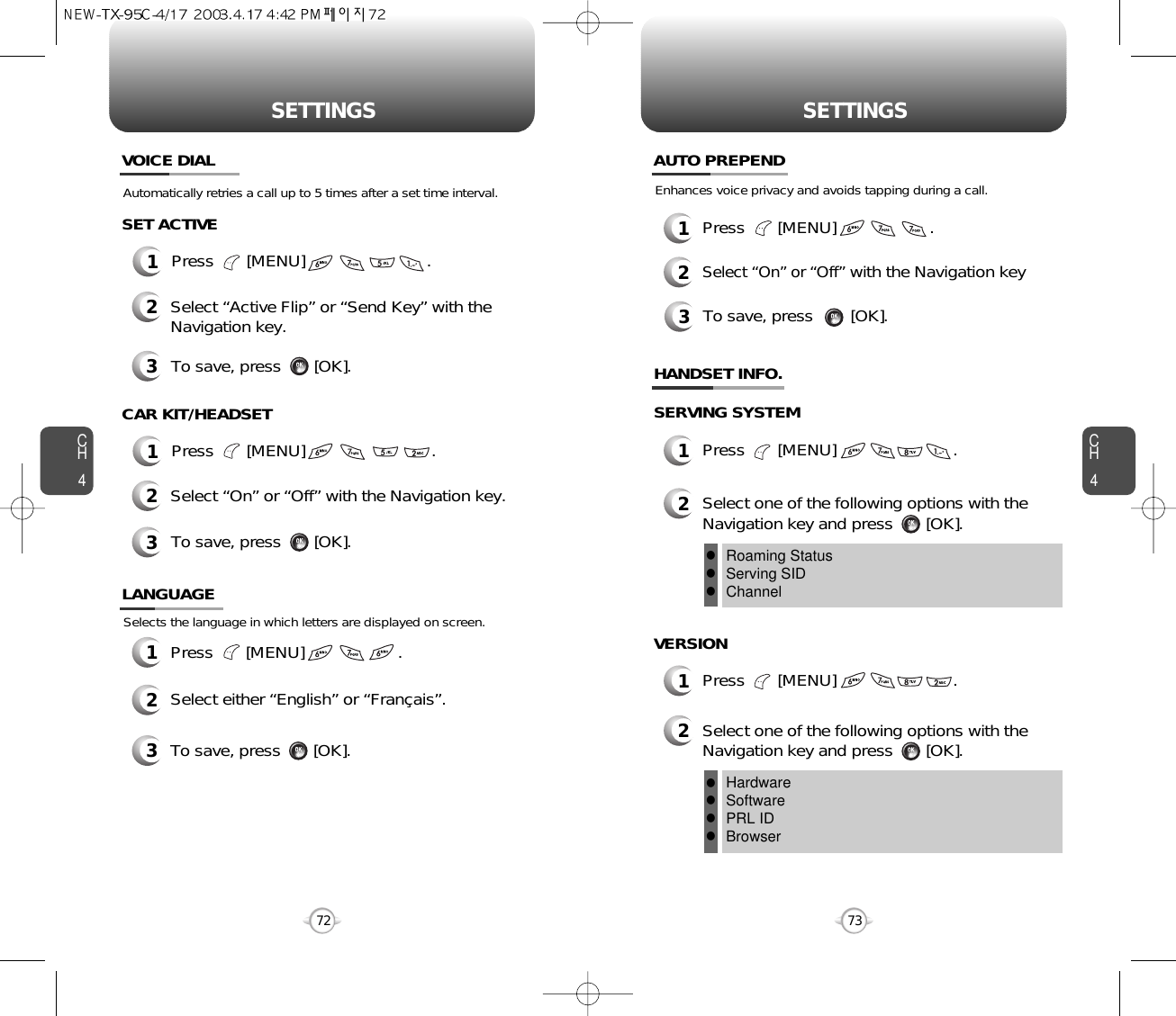 CH473SETTINGSCH472SETTINGS1Press       [MENU]                    .2Select either “English” or “Français”.3To save, press       [OK].LANGUAGESelects the language in which letters are displayed on screen.1Press       [MENU]                          .1Press       [MENU]                           .Automatically retries a call up to 5 times after a set time interval.VOICE DIALCAR KIT/HEADSET2Select “Active Flip” or “Send Key” with theNavigation key.SET ACTIVE3To save, press       [OK].2Select “On” or “Off” with the Navigation key.3To save, press       [OK].HANDSET INFO.SERVING SYSTEM3To save, press        [OK].Enhances voice privacy and avoids tapping during a call.1Press       [MENU]                    .2Select “On” or “Off”with the Navigation key AUTO PREPEND1Press       [MENU]                         .2Select one of the following options with theNavigation key and press       [OK].Roaming StatusServing SIDChannellllVERSION1Press       [MENU]                         .2Select one of the following options with theNavigation key and press       [OK].HardwareSoftwarePRL IDBrowserllll