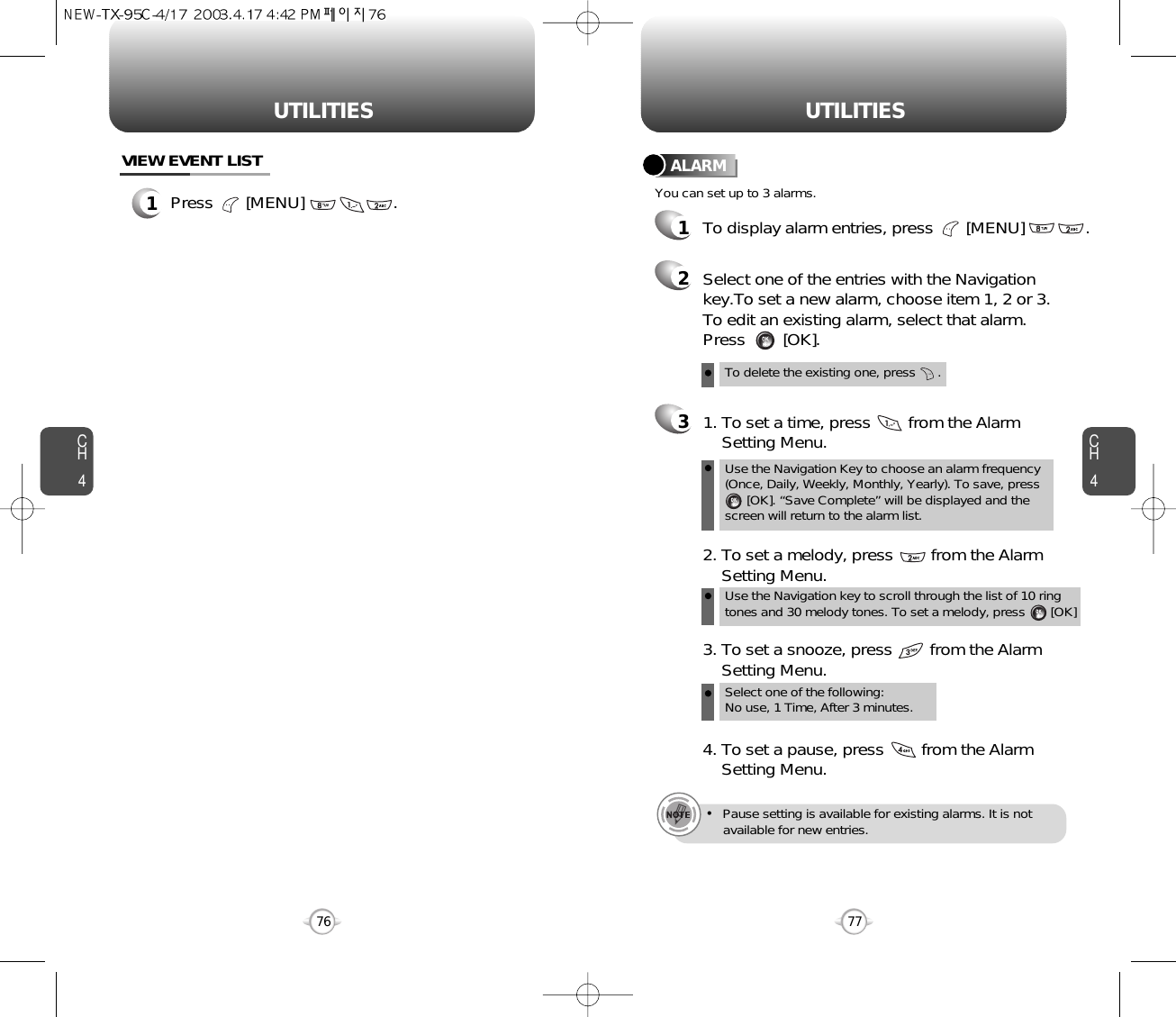 CH477UTILITIESCH476UTILITIESTo delete the existing one, press      .Use the Navigation Key to choose an alarm frequency(Once, Daily, Weekly, Monthly, Yearly). To save, press    [OK]. “Save Complete” will be displayed and thescreen will return to the alarm list.Select one of the entries with the Navigationkey.To set a new alarm, choose item 1, 2 or 3.To edit an existing alarm, select that alarm.Press        [OK].1. To set a time, press        from the Alarm Setting Menu.Use the Navigation key to scroll through the list of 10 ringtones and 30 melody tones. To set a melody, press       [OK]2. To set a melody, press        from the Alarm  Setting Menu.Select one of the following: No use, 1 Time, After 3 minutes.3. To set a snooze, press        from the Alarm Setting Menu.4. To set a pause, press        from the Alarm Setting Menu.•Pause setting is available for existing alarms. It is not available for new entries.You can set up to 3 alarms.ALARMTo display alarm entries, press       [MENU]             .3211Press       [MENU]                   .VIEW EVENT LIST