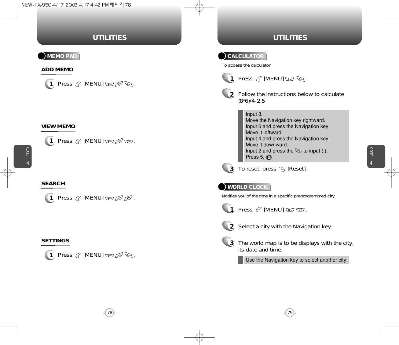 CH479UTILITIESCH478UTILITIES1Press       [MENU]              .2Follow the instructions below to calculate(8*6)/4-2.53To reset, press       [Reset].1Press       [MENU]              .2Select a city with the Navigation key.3The world map is to be displays with the city,its date and time.To access the calculator:CALCULATORNotifies you of the time in a specific preprogrammed city.WORLD CLOCKInput 8.Move the Navigation key rightward.Input 6 and press the Navigation key.Move it leftward.Input 4 and press the Navigation key.Move it downward.Input 2 and press the       to input (.). Press 5,       .Use the Navigation key to select another city.MEMO PAD1Press       [MENU]                   .ADD MEMO1Press       [MENU]                   .VIEW MEMO1Press       [MENU]                   .SEARCH1Press       [MENU]                   .SETTINGS