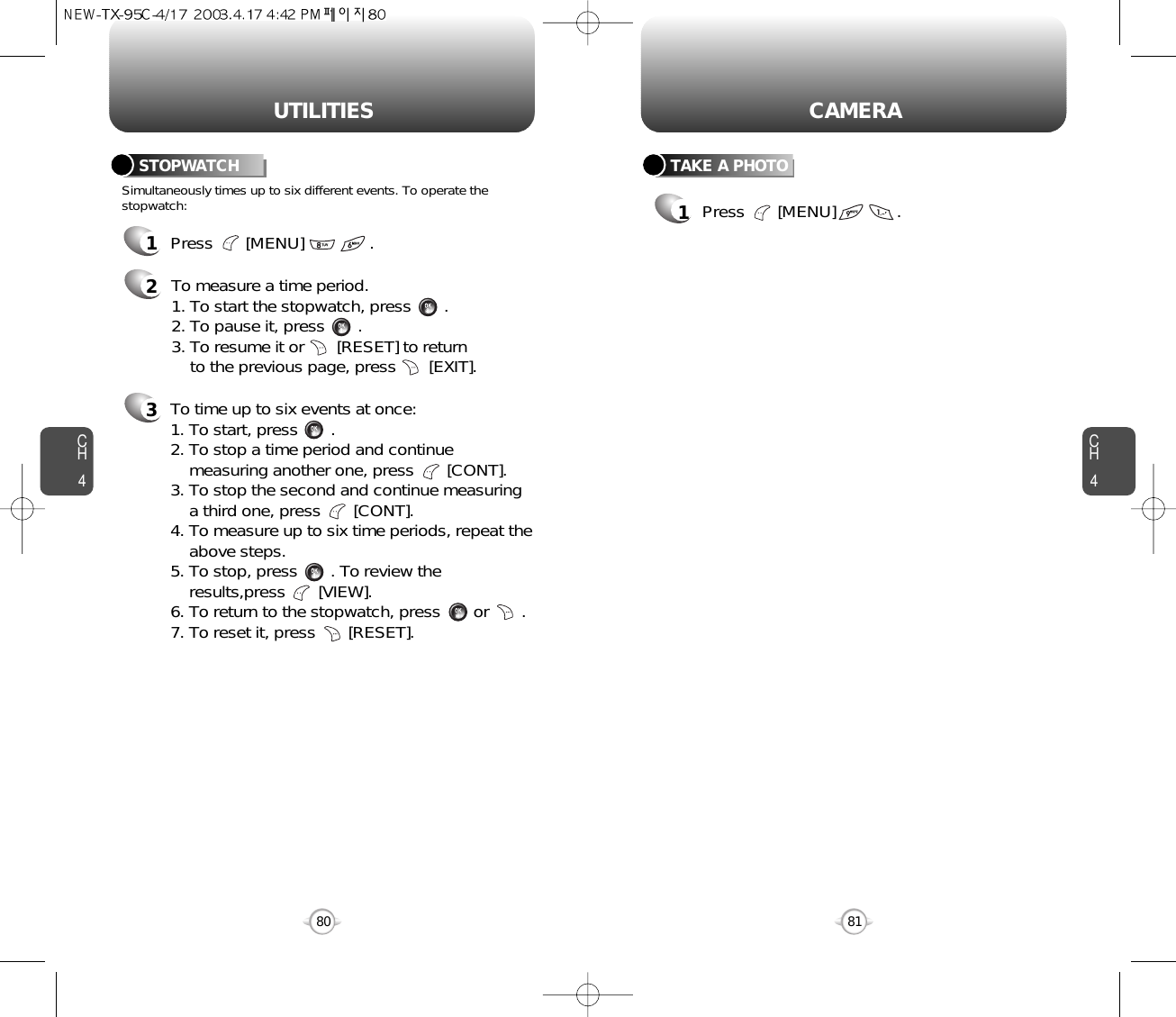 80UTILITIESCH41Press       [MENU]              .2To measure a time period.1. To start the stopwatch, press       .2. To pause it, press       .3. To resume it or       [RESET] to return to the previous page, press       [EXIT].3To time up to six events at once:1. To start, press       .2. To stop a time period and continue  measuring another one, press       [CONT].3. To stop the second and continue measuring a third one, press       [CONT].4. To measure up to six time periods, repeat theabove steps.5. To stop, press       . To review the results,press       [VIEW].6. To return to the stopwatch, press       or       .7. To reset it, press       [RESET].Simultaneously times up to six different events. To operate thestopwatch:STOPWATCHCH481CAMERATAKE A PHOTO1Press       [MENU]             .