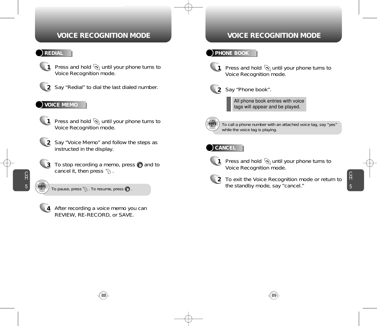 CH589VOICE RECOGNITION MODECH588VOICE RECOGNITION MODE2Say “Redial” to dial the last dialed number.1Press and hold       until your phone turns toVoice Recognition mode.REDIALVOICE MEMO1Press and hold       until your phone turns toVoice Recognition mode.2Say “Voice Memo” and follow the steps asinstructed in the display.3To stop recording a memo, press      and tocancel it, then press      .4After recording a voice memo you canREVIEW, RE-RECORD, or SAVE.To pause, press      . To resume, press      .Press and hold       until your phone turns toVoice Recognition mode.All phone book entries with voicetags will appear and be played.To call a phone number with an attached voice tag, say “yes”while the voice tag is playing.2Say “Phone book”. 2To exit the Voice Recognition mode or return tothe standby mode, say “cancel.”11Press and hold       until your phone turns toVoice Recognition mode.PHONE BOOKCANCEL